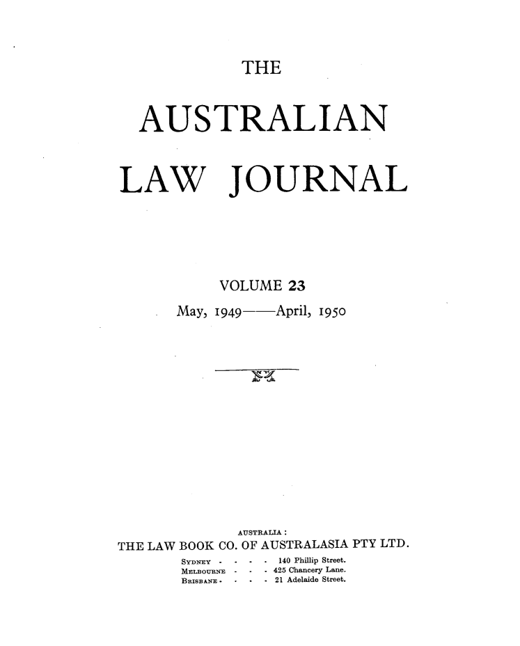 handle is hein.journals/aslnlwjunl23 and id is 1 raw text is: THE

AUSTRALIAN

LAW

JOURNAL

VOLUME 23
May, 1949- April, 1950
AUSTRALIA:
THE LAW BOOK CO. OF AUSTRALASIA PTY LTD.

SYDNrEY - -
MELBOURNE -

-      140 Phillip Street.
- . 425 Chancery Lane.
* -21 Adelaide Street.



