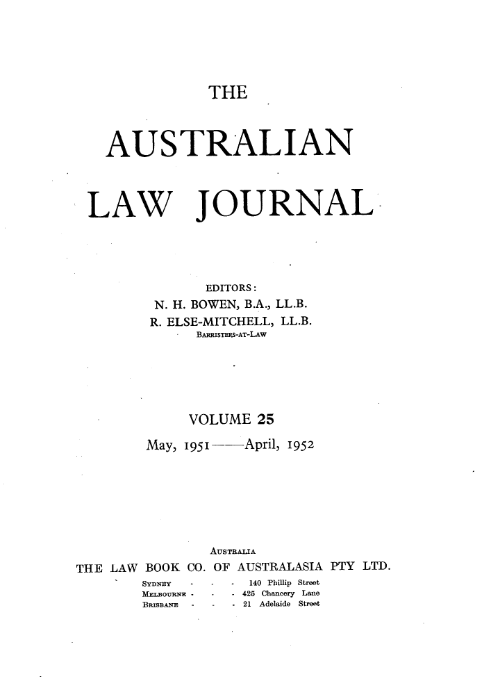 handle is hein.journals/aslnlwjunl25 and id is 1 raw text is: THE

AUSTRALIAN

LAW

JOURNAL

EDITORS:
N. H. BOWEN, B.A., LL.B.
R. ELSE-MITCHELL, LL.B.
BAmRISTERS-AT-LAw
VOLUME 25
May, 1951- -      April, 1952
AusTRAMA
THE LAW BOOK CO. OF AUSTRALASIA PTY LTD.
SYDNEY       -  -   140 Philip Street
MELBOURNE -  -   - 425 Chancery Lane
BISBANE  -  -   - 21 Adelaide Street


