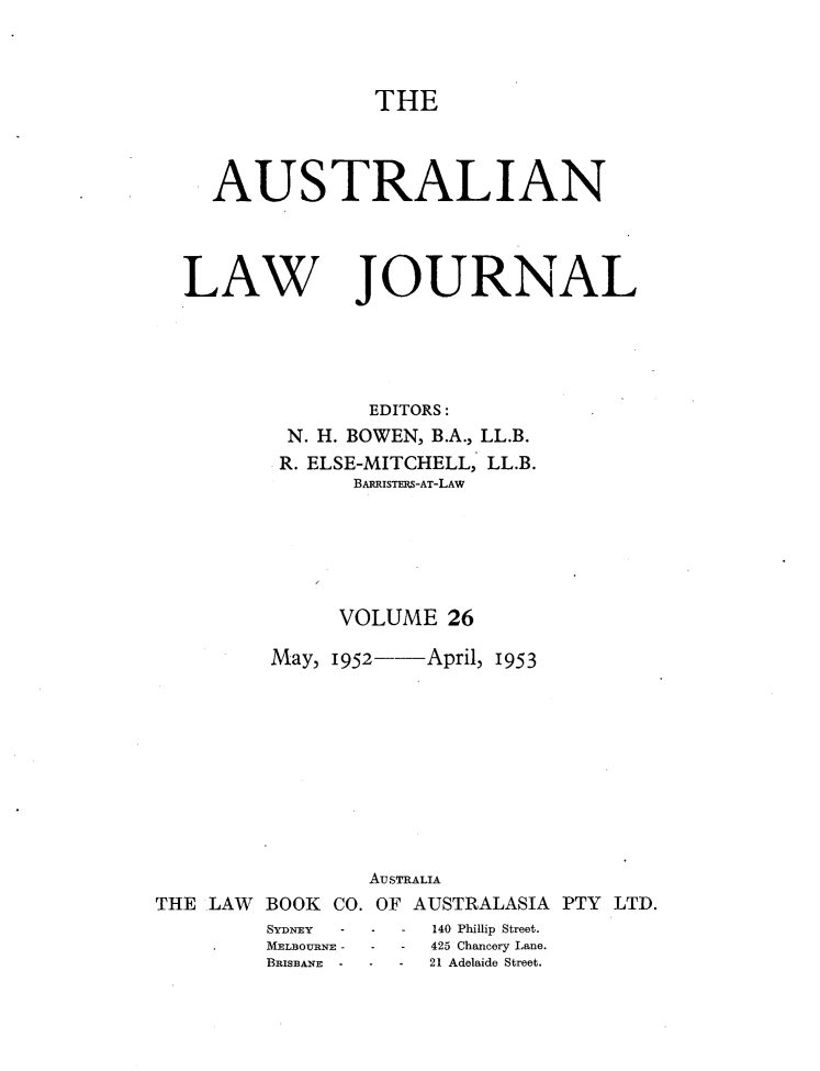 handle is hein.journals/aslnlwjunl26 and id is 1 raw text is: THE

AUSTRALIAN

LAW

JOURNAL

EDITORS:
N. H. BOWEN, B.A., LL.B.
R. ELSE-MITCHELL, LL.B.
BARRISTERS-AT-LAW
VOLUME 26
May, 1952--April, 1953

THE LAW BOOK CO.
SYDNEY -
MELBOURNE -
BRISBANE -

AuSTRALIA
OF AUSTRALASIA PTY LTD.
-   -    140 Phillip Street.
-   -   425 Chancery Lane.
-   -    21 Adelaide Street.



