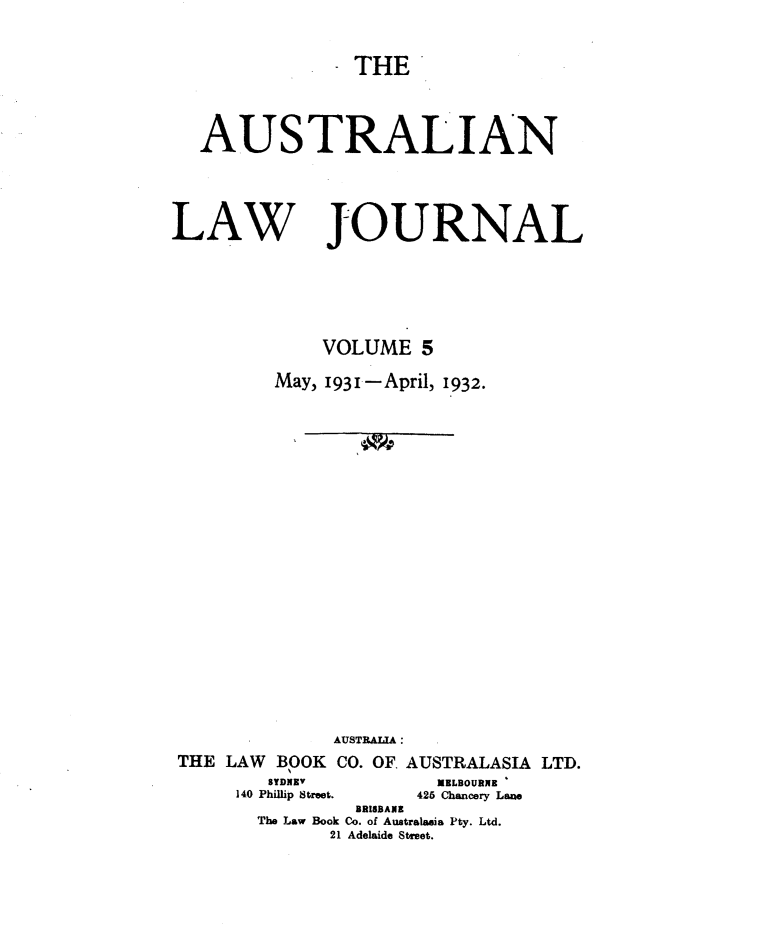 handle is hein.journals/aslnlwjunl5 and id is 1 raw text is: THE

AUSTRALIAN

LAW

JOURNAL

VOLUME 5
May, 1931-April, 1932.
AUSTRALIA:
THE LAW BOK CO. OF. AUSTRALASIA LTD.
SYDNEY'                    MELBOURNE
140 Phillip Street.          425 Chancery Lae
BRISBANE
The Law Book Co. of Australasia Pty. Ltd.
21 Adelaide Street.


