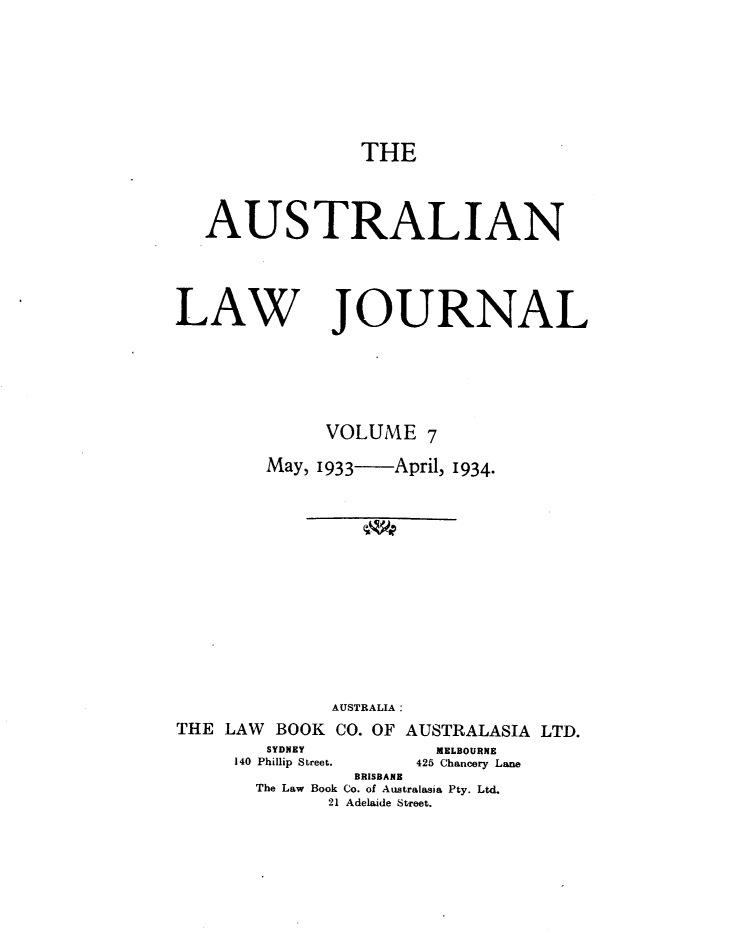 handle is hein.journals/aslnlwjunl7 and id is 1 raw text is: THE
AUSTRALIAN
LAW JOURNAL
VOLUME 7
May, 1933  April, 1934.
AUSTRALIA:
THE LAW BOOK CO. OF AUSTRALASIA LTD.

SYDNEY
140 Phillip Street.

MELBOURNE
426 Chancery Lane

BRISBANE
The Law Book Co. of Australasia Pty. Ltd.
21 Adelaide Street.


