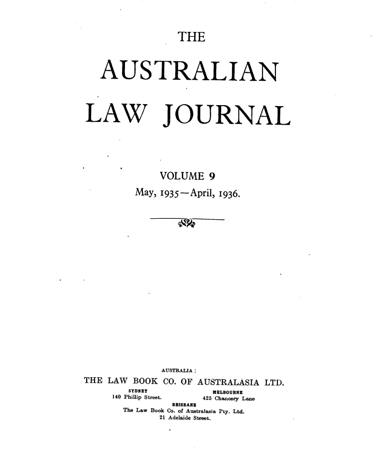 handle is hein.journals/aslnlwjunl9 and id is 1 raw text is: THE

AUSTRALIAN
LAW JOURNAL
VOLUME 9
May, 1935-April, 1936.
AUSTRALIA :
THE LAW BOOK CO. OF AUSTRALASIA LTD.
SYDNEY         MELBOURNE
140 Philip Street.  425 Chancery Lane
BRISBANE
The Law Book Co. of Australasia Pty. Ltd.
21 Adelaide Street.


