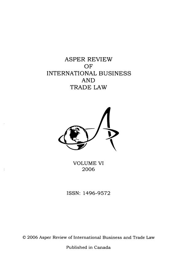 handle is hein.journals/asperv6 and id is 1 raw text is: ASPER REVIEW
OF
INTERNATIONAL BUSINESS
AND
TRADE LAW

VOLUME VI
2006
ISSN: 1496-9572
© 2006 Asper Review of International Business and Trade Law

Published in Canada


