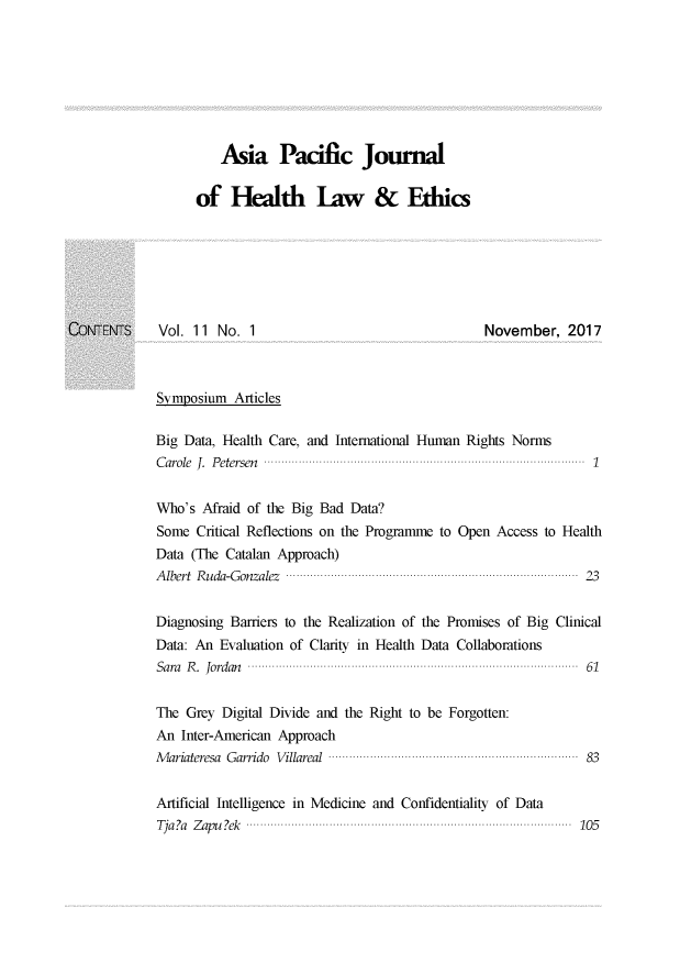handle is hein.journals/aspjhle11 and id is 1 raw text is: 








          Asia Pacific Journal

      of Healh law & Ethics







Vol. 11 No. 1                                    November, 2017



Symposium Articles

Big Data, Health Care, and International Human Rights Norms
Carole J. Petersen                                               1


Who's Afraid of the Big Bad Data?
Some Critical Reflections on the Programme to Open Access to Health
Data (The Catalan Approach)
Albert Ruda-Gonzalez                                           23


Diagnosing Barriers to the Realization of the Promises of Big Clinical
Data: An Evaluation of Clarity in Health Data Collaborations
Sara R. Jordan                                                  61


The Grey Digital Divide and the Right to be Forgotten:
An Inter-American Approach
AMariateresa Garrido Villareal                                  83


Artificial Intelligence in Medicine and Confidentiality of Data
Tja?a Zapu ?ek                                                 105


