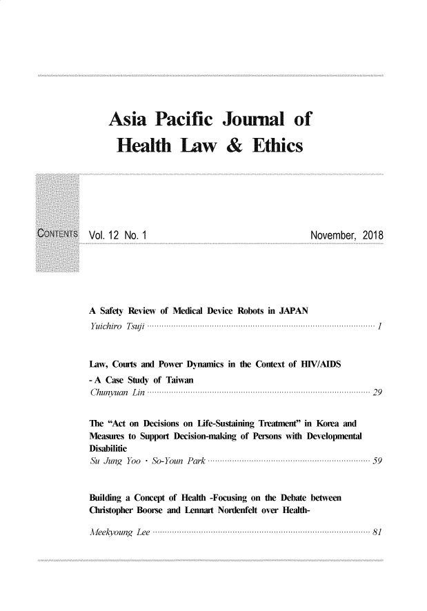 handle is hein.journals/aspjhle12 and id is 1 raw text is: 










Asia Pacific Journal of

  Health Law & Ethics


Vol. 12 No. 1


November, 2018


A Safety Review of Medical Device Robots in JAPAN
Y u ich iro   T suj i  ...............................................................................................  1



Law, Courts and Power Dynamics in the Context of H1V/AIDS
-A Case Study of Taiwan
C h uny uan  L in  ........................................................................................ . .  2 9


The Act on Decisions on Life-Sustaining Treatment in Korea and
Measures to Support Decision-maling of Persons with Developmental
Disabilitie
Su Jun  Yoo  So-Youn Park ..............................................................  59


Building a Concept of Health -Focusing on the Debate between
Christopher Boorse and Lennart Nordenfelt over Health-

A feeky oung   L ee  ..................................................................................... . .  8 1


