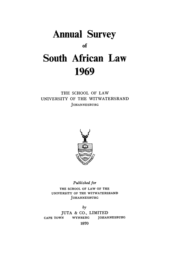 handle is hein.journals/assafl1969 and id is 1 raw text is: Annual Survey
of
South African Law
1969
THE SCHOOL OF LAW
UNIVERSITY OF THE WITWATERSRAND
JOHANNESBURG
Y

Published for
THE SCHOOL OF LAW OF THE
UNIVERSITY OF THE WITWATERSRAND
JOHANNESBURG
by
JUTA & CO., LIMITED
CAPE TOWN   WYNBERG    JOHANNESBURG
1970


