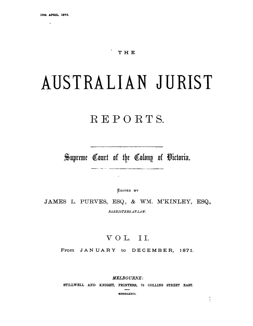 handle is hein.journals/astjurst2 and id is 1 raw text is: 

10th APRIL, 1873.


AUSTRALIAN JURIST





             REPORTS.


     Aupreme (faurt f tc islanu of Oitteia.





                   SDITED BY

JAMES  L. PURVES, ESQ, & WM. M'KINLEY, ESQ.,

                BARRISTERS-AT-LA T.


V O  L.


I I.


From JANUARY to   DECEMBER, 1871.




             MELBOURNE:
 STILLWELL AND KNIGHT, PRINTERS, 78 COLLINS STREET EAST.


WDOCCLXXIII.


