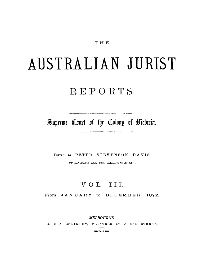 handle is hein.journals/astjurst3 and id is 1 raw text is: 








T HE


AUSTRALIAN JURIST





            REPORTS.


Antpreau 6ourt of the 6odony of iderria.






  EDITED BY PETER STEVENSON DAVIS,

      OF LINCOLN'S INA ESQ., BARRISTER-AT-LA I.


V O L.


III.


From JANUARY  to DECEMBER,  1872.




            MELBOURNE:
 J. & A. M'KINLEY, PRINTERS, 57 QUEEN STREET.
              DCCLXXIII.


