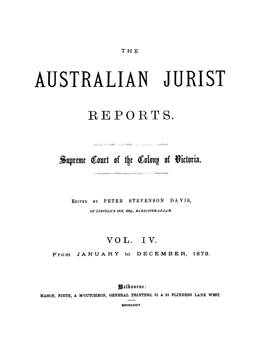 handle is hein.journals/astjurst4 and id is 1 raw text is: 






TH E


AUSTRALIAN JURIST




             REPORTS.






      Supreme tend of the Cfolog of Sictoria.





         EDITED BY PETER STEVENSON DAVIS,
             OF LINCOLN'S INN, ES9., BARRISTER-AT-LAW.


VOL.


I V.


   From  JANUARY to DECEMBER, 1870.




                  awtlbournt:
MASON, FIRTH, & M'CUTCHEON, GENERAL PRINTERS, 51 & 53 FLINDERS LANE WEST.
                   MDCOCLXXIV.


