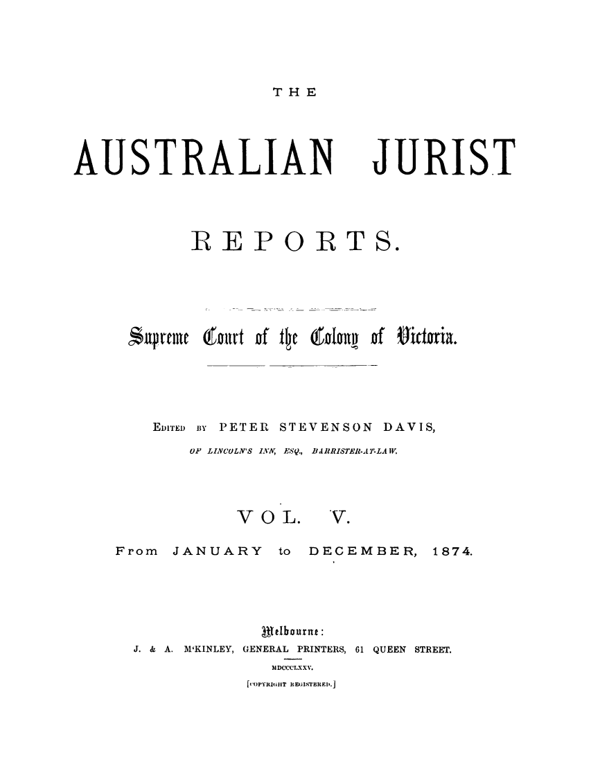 handle is hein.journals/astjurst5 and id is 1 raw text is: 





TH E


AUSTRALIAN


JURIST


       IREPORTS.






Supreme hburt of fe tly n ida  of Sictoria.





   EDITED BY PETER STEVENSON DAVIS,

      OF LICULN'S INA, ESQ., BARRISTER-ATLAW.


V O  L.


V.


From  JANUARY to DECEMBER, 1874.





               Selbourne:
  J. & A. M'KINLEY, GENERAL PRINTERS, 61 QUEEN STREET.
                )IDCCCLXXV.


f,-OPYRIGHT REGISTERRI>.


