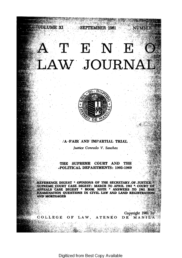 handle is hein.journals/ateno11 and id is 1 raw text is: 










    AT                    N                6



LAW JOURNA

















          /A -FAIR AND IMPARTIAL TRIAL
               Justice Conrado V. Sanchez



         THE  SUPREME  COURT  AND  THE
         POLITICAL DEPARTMENTS: 1905-1960


REFERENCE DIGEST * OPINIONS. OF THE SECRETARY-OF-JUSCE.*
UPREME COURT CASE DIGEST: MARCH TO APRIL 1961 * COURT OP
PPEALS CASE DIGEST * BOOK NOTE * ANSWERS TO 1961 BAR
EXAMINATION QUESTIONS IN CIVIL. IAW AND LAND REGISTRATION
AND MORTGAGES



                                   Copyright 1961 by,
COLLEGE     OF   LAW,   ATENEO    DE   MANILA


Digitized from Best Copy Available


