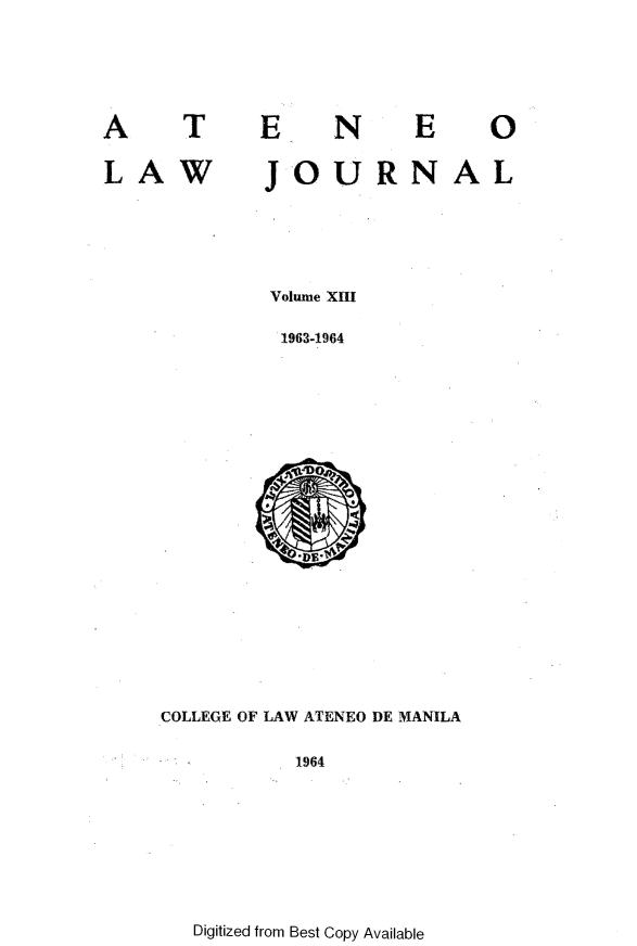 handle is hein.journals/ateno13 and id is 1 raw text is: 



AT

LAW


EN


JOURNAL


Volume XIII
1963-1964


COLLEGE OF LAW ATENEO DE MANILA

          1964


Digitized from Best Copy Available


E 0



