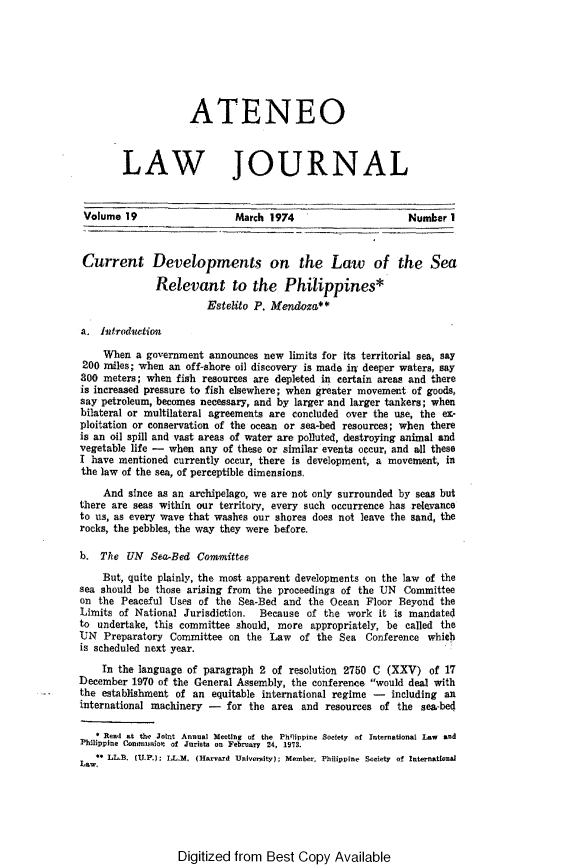 handle is hein.journals/ateno19 and id is 1 raw text is: 







                    ATENEO



        LAW JOURNAL


 Volume  19                 March  1974                     Number  1



 Current Developments on the Law of the Sea

              Relevant to the Philippines*
                       Estelito P. Mendoza

a.  Infroduction

    When  a government  announces new limits for its territorial sea, say
 200 miles; when an off-shore oil discovery is made iny deeper waters, say
 300 meters; when fish resources are depleted in certain areas and there
 is increased pressure to fish elsewhere; when greater movement of goods,
 say petroleum, becomes necessary, and by larger and larger tankers; when
 bilateral or multilateral agreements are concluded over the use, the ex-
 ploitation or conservation of the ocean or sea-bed resources; when there
 is an oil spill and vast areas of water are polluted, destroying animal and
 vegetable life - when any of these or similar events occur, and all these
 I have mentioned currently occur, there is development, a movement, in
 the law of the sea, of perceptible dimensions.
    And  since as an archipelago, we are not only surrounded by seas but
there are seas within our territory, every such occurrence has relevance
to us, as every wave that washes our shores does not leave the sand, the
rocks, the pebbles, the way they were before.

b.  The  UN  Sea-Bed  Committee
    But, quite plainly, the most apparent developments on the law of the
sea should be those arising from the proceedings of the UN Committee
on  the Peaceful Uses of the Sea-Bed and  the Ocean Floor Beyond  the
Limits of National Jurisdiction. Because of  the work  it is mandated
to undertake, this committee should, more appropriately, be called the
UN   Preparatory Committee on  the Law  of the Sea  Conference whieb
is scheduled next year.
    In the language of paragraph 2 of resolution 2750 C (XXV)   of 17
December  1970 of the General Assembly, the conference would deal with
the establishment of an equitable international regime - including an
international machinery -  for the area and  resources of the sea-be4

    Rea  at the Joint Annual Mdeeting of the Ph'lippine Society of international Law and
Philippine Connntssio of Jurists on Febrvary 24, 1973.
Law** LL.B. (U.P.): LL.M, (Harvard University); Member, Philippine Society of International


Digitized from  Best  Copy  Available


