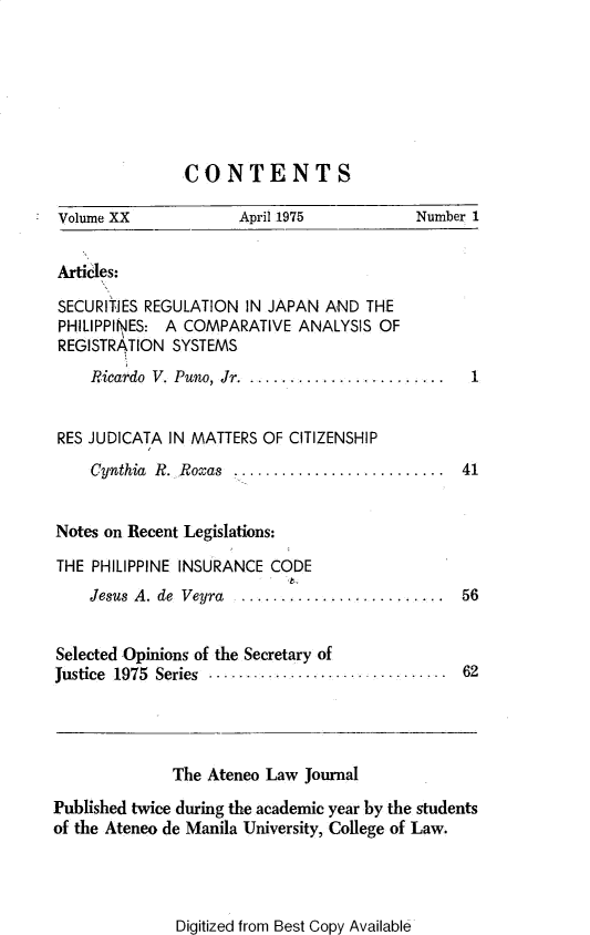 handle is hein.journals/ateno20 and id is 1 raw text is: 







                CONTENTS

 Volume XX            April 1975           Number 1


 Articles:

 SECURITIES REGULATION IN JAPAN AND  THE
 PHILIPPINES: A COMPARATIVE  ANALYSIS OF
 REGISTRATION SYSTEMS
    Ricardo V. Puno, Jr. ........................ 1


 RES JUDICATA IN MATTERS OF CITIZENSHIP
    Cynthia R. Roxas .........................  41


Notes on Recent Legislations:

THE  PHILIPPINE INSURANCE CODE
    Jesus A. de Veyra ........................  56


Selected Opinions of the Secretary of
Justice 1975 Series .............................. 62




              The Ateneo Law  Journal

Published twice during the academic year by the students
of the Ateneo de Manila University, College of Law.


Digitized from Best Copy Available


