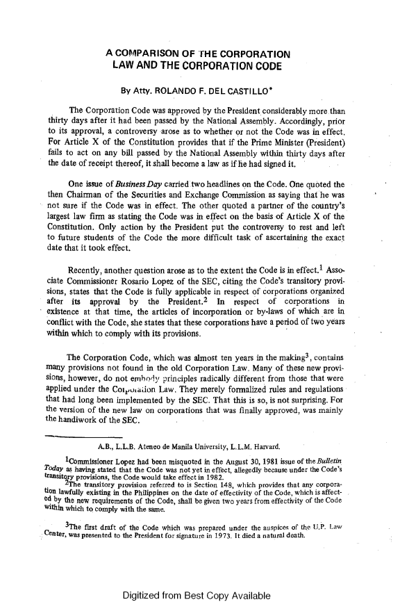 handle is hein.journals/ateno26 and id is 1 raw text is: 



                A  COMPARISON OF THE CORPORATION
                  LAW   AND THE CORPORATION CODE

                    By  Atty. ROLANDO F. DEL CASTILLO*

       The Corporation Code  was approved by the President considerably more than
 thirty days after it had been passed by the National Assembly. Accordingly, prior
 to its approval, a controversy arose as to whether or not the Code was in effect.
 For Article X  of the Constitution provides that if the Prime Minister (President)
 fails to act on any bill passed by the National Assembly within thirty days after
 the date of receipt thereof, it shall become a law as if he had signed it.

      One  issue of Business Day carried two headlines on the Code. One quoted the
 then Chairman  of the Securities and Exchange Commission   as saying that he was
 not sure if the Code was  in effect. The other quoted a partner of the country's
 largest law firm as stating the Code was in effect on the basis of Article X of the
 Constitution. Only action by  the President put the controversy to rest and left
 to future students of the Code the more  difficult task of ascertaining the exact
 date that it took effect.

      Recently, another question arose as to the extent the Code is in effect.1 Asso-
 ciate Commissioner Rosario  Lopez of the SEC, citing the Code's transitory provi-
 sions, states that the Code is fully applicable in respect of corporations organized
 after its  approval   by   the  President.2  In  respect   of  corporations  in
 existence at that time, the articles of incorporation or by-laws of which are in
 conflict with the Code, she states that these corporations have a period of two years
 within which to comply with its provisions.

      The Corporation  Code, which  was almost ten years in the making3, contains
many  provisions not found in the old Corporation Law. Many  of these new provi-
sions, however, do not embody   principles radically different from those that were
applied under the Coyoiadon   Law.  They  merely formalized rules and regulations
that had long .been implemented by  the SEC. That this is so, is not surprising. For
the version of the new law on corporations that was finally approved, was mainly
the handiwork  of the SEC.


              A.B., L.L.B. Ateneo de Manila University, L.L.M. Harvard.
      1Commissioner Lopez had been misquoted in the August 30, 1981 issue of the Bulletin
Today as having stated that the Code was not yet in effect, allegedly because under the Code's
transitory provisions, the Code would take effect in 1982.
     2The  transitory provision referred to is Section 148, which provides that any corpora-
tion lawfully existing in the Philippines on the date of effectivity of the Code, which is affect-
ed by the new requirements of the Code, shall be given two years from effectivity of the Code
within which to comply with the same.

      3The first draft of the Code which was prepared under the auspices of the UP. Law
Center, was presented to the President for signature in 1973. It died a natural death.


Digitized from  Best  Copy   Available


