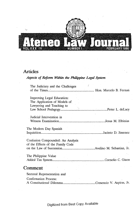 handle is hein.journals/ateno34 and id is 1 raw text is: 


















Articles
  Aspects of Reform Within the Phihppine Legal System

     The Judiciary and the Challenges
     of the Times............................................................. Hon. Marcelo B. Fernan

     Improving Legal Education:
     The Application of Models of
     Lawyering and Teaching to
     Law School Pedagogy..............................................................Peter L. deLacy

     Judicial Intervention in
     Witness Examination........................Jesus M. Elbinias

  The Modern  Day  Spanish
  Inquisition..................................................................................J acinto  D . Jim enez

  Confusion Compounded:  An  Analysis
  of the Effects of the Family Code
  on the Law of Succession..........................................Avelino M. Sebastian, Jr.

  The  Philippine Value
  Added  Tax System..................................................................... Cornelio C. Gison

Comment
  Sectoral Representation and
  Confirmation Process:
  A  Constitutional Dilemma...........................................Cresencio V. Aspiras, Jr.


Digitized from Best Copy Available


