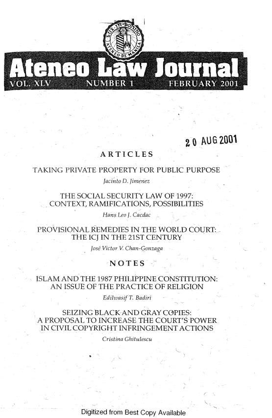 handle is hein.journals/ateno45 and id is 1 raw text is: 


















                ARTICLES

TAKING  PRIVATE PROPERTY FOR PUBLIC PURPOSE
                Jacinto D. Jimenez

      THE SOCIAL SECURITY LAW  OF 1997:
    CONTEXT, RAMIFICATIONS, POSSIBILITIES
                Hans Leo J. Cacdac

 PROVISIONAL  REMEDIES IN THE WORLD COURT:
         THE ICJ IN THE 21ST CENTURY
              Josf Victor V Chan-Gonzaga

                  NOTES

 ISLAM AND THE 1987 PHILIPPINE CONSTITUTION:
    AN ISSUE OF THE PRACTICE OF RELIGION
                EdilwasifT. Badiri

       SEIZING BLACK AND GRAY COPIES:
 A PROPOSAL TO INCREASE  THE COURT'S POWER
 IN CIVIL COPYRIGHT INFRINGEMENT  ACTIONS
                Cristina Ghitulescu


Digitized from Best Copy Available


