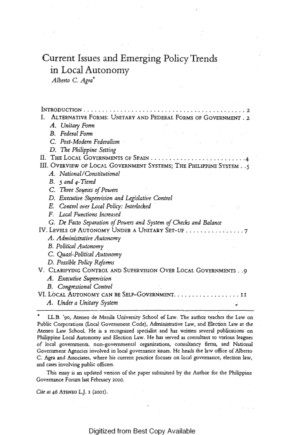 handle is hein.journals/ateno46 and id is 1 raw text is: 






  Current Issues and Emerging Policy Trends
     in  Local   Autonomy
     Alberto C. Agra*



  INTRODUCTION............................               ..............2
  I. ALTERNATIVE   FORMS:  UNITARY  AND  FEDERAL  FORMS  OF GOVERNMENT. 2
     A.  Unitary Form
     B. Federal Form
     C.  Post-Modern Federalism
     D.  The Philippine Setting
 II. THE  LOCAL  GOVERNMENTS OF SPAIN ...............                 .   .4
 II. OVERVIEW   OF LOCAL  GOVERNMENT SYSTEMS; THE PHILIPPINE SYSTEM. .5
    A.  National/Constitutional
    B.  5 and 4-Tiered
    C.  Three Sources of Powers
    D.  Executive Supervision and Legislative Control
    E.  Control over Local Policy: Interlocked
    F.  Local Functions Increased
    G.  De Facto Separation of Powers and System of Checks and Balance
 IV. LEVELS OF AUTONOMY UNDER A UNITARY SET-UP ...              .... .   . 7
    A. Administrative Autonomy
    B. Political Autonomy
    C. Quasi-Political Autonomy
    D. Possible Policy Reforms
 V. CLARIFYING  CONTROL AND SUPERVISION OVER LOCAL GOVERNMENTS. .9
    A.  Executive Supervision
    B.  Congressional Control
 VI. LOCAL AUTONOMY CAN E SELF-GOVERNMENT. .................. II
    A.  Under a Unitary System

*   LL.B. 'go, Ateneo de Manila University School of Law. The author teaches the Law on
Public Corporations (Local Government Code), Administrative Law, and Election Law at the
Ateneo Law  School. He is a recognized specialist and has written several publications on
Philippine Local Autonomy and Election Law. He has served as consultant to various leagues
of local governments, non-governmental organizations, consultancy firms, and National
Government Agencies involved in local governance issues. He heads the law office ofAlberto
C. Agra and Associates, where his current practice focuses on local governance, election law,
and cases involving public officers.
    This essay is an updated version of the paper submitted by the Author for the Philippine
Governance Forum last February 2000.

Cite as 46 ATENno L.J. i (2oo).


Digitized from  Best  Copy  Available


