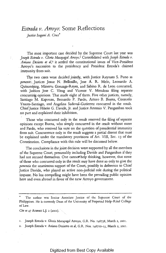 handle is hein.journals/ateno47 and id is 1 raw text is: 





  Estrada v. Arroyo: Some Reflections
     justice Isagani A. Cruz*



     The  most important case decided by the Supreme Court last year was
 Joseph Estrada v. Glona Macapagal Arroyo) Consolidated with joseph Estrada v.
 Aniano Desierto et al,2 it settled the constitutional issues of Vice-President
 Arroyo's  succession to the presidency and  President Estrada's claimed
 imnrunity from suit.
     the  two cases were decided jointly, with Justice Reynato S. Puno as
 ponente.% Justices Josue N. Bellosillo, Jose A. R. Melo,  Leonardo  A.
 Quisuming,   Minerva  Gonzaga-Reyes, and Sabino R.  de Leon concurred,
 with justices Jose C.  Vitug and  Vicente  V.  Mendoza   filing separate
 concurring opinions. That made eight of them. Five other justices, namely,
 Santiago M.  Kapunan,  Bemardo   P. Pardo, Arturo B. Buena,  Consuelo
 Ynares-Santiago, and Angelina Sadoval-Gutierrez concurred in the result.
 ChiefJustice Hilario G. Davide, Jr. and Justice Arternio V. Panganiban took
 no part and explained their inhibition,
    Those  who  concurred only in the result reserved the filing of separate
 opinions except Buena, who simply concurred in the result without more
 and Pardo, who reserved his vote on the question of presidential immunity
 from suit. Concurrence only in the result suggests a partial dissent that must
 be explained under the mandatory provisions of Art. VIII, Sec. 13 of the
 Constitution. Compliance with this rule will be discussed below.
    The  conclusions in the joint decision were supported by all the members
 of the Supreme Court, presumably including Davide and Panganiban if they
 had not recused themselves. One cannothelp thinking, however, that some
 of those who concurred only in the result may have done so only to give the
 ponencia the unanimous support of the Court, possibly in deference to Chief
justice Davide, who played an active non-judicial role during the political
impasse. No less compelling might have been the prevailing public opinion
here and even abroad in favor of the new Arroyo government.



*   The  author was Senior Associate justice of the Supreme Court of the
Philippines He is currently Dean of the University of Perpetual Help-Rizal College
of Law.
Cite as 47 ATENEO L.J. 2 (2002),

i.  Joseph Estrada v. Gloria Macapagal Arroyo, G.R. No. 146738, March 2, 2001.
2.  Joseph Estrada v. Aniano Desierto et al, G.R. Nos. 146710-15, March 2, 2001.


Digitized  from  Best  Copy  Available


