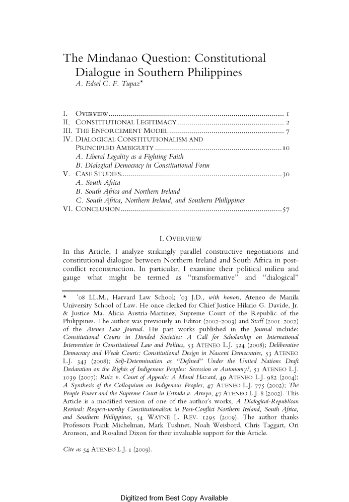 handle is hein.journals/ateno54 and id is 1 raw text is: 






The Mindanao Question: Constitutional

    Dialogue in Southern Philippines
    A. Edsel C. F. Tupaz*



I.  OVERVIEW             ...........................  ...................... I
II. CONSTITUTIONAL     LEGITIMACY..................................................... 2
III. THE ENFORCEMENT MODEL ...................................................... 7
IV. DIALOGICAL   CONSTITUTIONALISM AND
    PRIN CIPLED  AM BIGUITY  ............................................................... IO
    A. Liberal Legality as a Fighting Faith
    B. Dialogical Democracy in Constitutional Form
V . C A SE ST U D IES................................................................................30
    A. South Africa
    B. South Africa and Northern Ireland
    C. South Africa, Northern Ireland, and Southern Philippines
V I. C O N CLU SIO N .............................................................................5 7



                               I. OVERVIEW

In this Article, I analyze strikingly parallel constructive negotiations and
constitutional dialogue between Northern  Ireland and South  Africa in post-
conflict reconstruction. In particular, I examine their political milieu and
gauge   what   might   be  termed   as  transformative  and   dialogical

* '08   LL.M.,  Harvard Law  School; '03 J.D., with honors, Ateneo de Manila
University School of Law. He once clerked for Chief Justice Hilario G. Davide, Jr.
&  Justice Ma. Alicia Austria-Martinez, Supreme Court of the Republic of the
Philippines. The author was previously an Editor (2002-2003) and Staff (2001-2002)
of the Ateneo  Law Journal. His past works published in  the Journal include:
Constitutional Courts in Divided Societies: A Call for Scholarship on International
Intervention in Constitutional Law and Politics, 53 ATENEo L.J. 324 (2008); Deliberative
Democracy and Weak Courts: Constitutional Design in Nascent Democracies, 53 ATENEO
L.J. 343 (2008); Sel-Determination as Defined Under the United Nations Draft
Declaration on the Rights of Indigenous Peoples: Secession or Autonomy?, 51 ATENEO L.J.
1039 (2007); Ruiz v. Court of Appeals: A Moral Hazard, 49 ATENEo L.J. 982 (2004);
A  Synthesis of the Colloquium on Indigenous Peoples, 47 ATENEo L.J. 775 (2002); The
People Power and the Supreme Court in Estrada v. Arroyo, 47 ATENEo L.J. 8 (2002). This
Article is a modified version of one of the author's works, A Dialogical-Republican
Revival: Respect-worthy Constitutionalism in Post-Conflict Northern Ireland, South Africa,
and Southern Philippines, 54 WAYNE L. REV.  1295  (2009). The author thanks
Professors Frank Michelman, Mark Tushnet, Noah  Weisbord, Chris Taggart, Ori
Aronson, and Rosalind Dixon for their invaluable support for this Article.

Cite as 54 ATENEo L.J. I (2009).


Digitized from Best Copy Available


