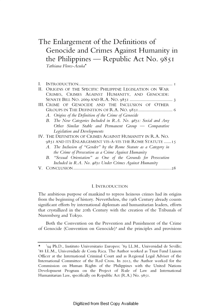 handle is hein.journals/ateno58 and id is 1 raw text is: 







The Enlargement of the Definitions of

    Genocide and Crimes Against Humanity in

    the  Philippines - Republic Act No. 9851
    Tathiana Flores-Acuhia*



I.  INTRODUCTION.        .................................... ........ I
II. ORIGINS  OF THE SPECIFIC PHILIPPINE LEGISLATION  ON WAR
    CRIMES,  CRIMES   AGAINST   HUMANITY, AND GENOCIDE:
    SENATE BILL NO. 2669 AND R.A. No. 9851    ..................... 3
III. CRIME  OF  GENOCIDE   AND   THE  INCLUSION   OF  OTHER
    GROUPS  IN THE DEFINITION  OF R.A. No. 9851 ......................... 6
    A. Origins of the Definition of the Crime of Genocide
    B. The New  Categories Included in R.A. No. 9851: Social and Any
       Other Similar Stable and Permanent Group -  Comparative
       Legislation and Developments
IV. THE DEFINITION  OF CRIMES AGAINST  HUMANITY   IN R.A. No.
    9851 AND ITS ENLARGEMENT  VIS-A-VIS THE ROME  STATUTE  ...15
    A. The Inclusion of Gender by the Rome Statute as a Category in
       the Crime of Persecution as a Crime Against Humanity
    B.  Sexual Orientation as One of the Grounds for Persecution
       Included in R.A. No. 9851 Under Crimes Against Humanity
V.  CONCLUSION                       .............................................28



                         I. INTRODUCTION
The ambitious purpose of mankind to repress heinous crimes had its origins
from the beginning of history. Nevertheless, the 19th Century already counts
significant efforts by international diplomats and humanitarian leaders, efforts
that crystallized in the 20th Century with the creation of the Tribunals of
Nuremberg  and Tokyo.

    Both the Convention on the Prevention and Punishment of the Crime
of Genocide (Convention on Genocide)' and the principles and provisions


*   '94 Ph.D., Instituto Universitario Europeo; '89 LL.M., Universidad de Seville;
'88 LL.M., Universidade de Costa Rica. The Author worked as Trust Fund Liaison
Officer at the International Criminal Court and as Regional Legal Adviser of the
International Committee of the Red Cross. In 2012, the Author worked for the
Commission on  Human  Rights of the Philippines with the United Nations
Development Program  on the Project of Rule of  Law and  International
Humanitarian Law, specifically on Republic Act (R.A.) No. 9851.


Digitized from Best Copy Available


