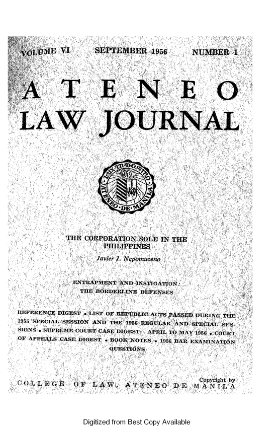 handle is hein.journals/ateno6 and id is 1 raw text is: 





ijjijME VI  SEPTEMBER 1956  NUMBER 1










LAW JOURNAL


THE CORPORATION SOLE IN
        PHILIPPINES


Javier J. Nepomuceno


            ENTRAPMENT AND INSTIGATION:
              THE BORDERLINE DEFENSES


REFERENCE DIGEST * LIST OF REPUBLIC ACTS YASSED DURING THE
1955 SPECIAL SESSION AND THE 1956 REGULAR AND SPECIAL SES-
SIONS * SUPREME COURT CASE DIGEST: APRIL TO MWAY 1956 . COURT
OF APPEALS CASE DIGEST * BOOK NOTES e 1956 BAR EXAMINATION
                    QUIESTIONS



                                        Copyri ght by
COLLEGE     OF  LAW:,   ATENEO DE1 MANILA


Digitized from Best Copy Available


THE


  0
  S-




DE-


