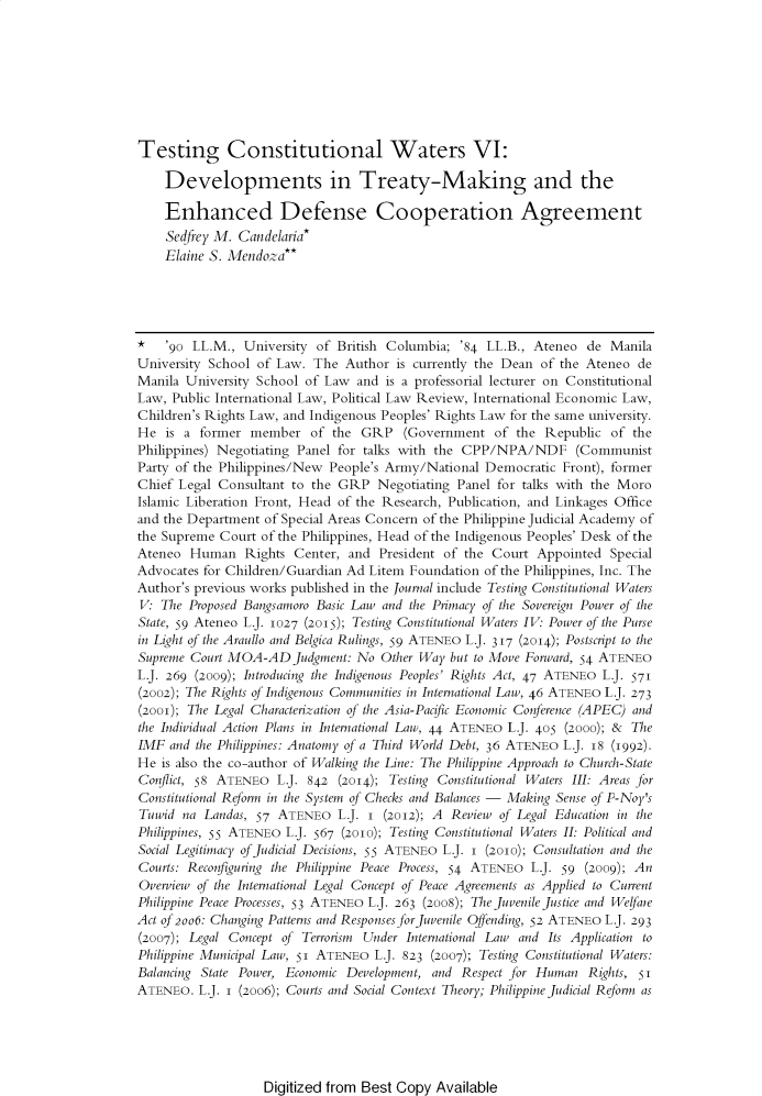 handle is hein.journals/ateno61 and id is 1 raw text is: 








Testing Constitutional Waters VI:

    Developments in Treaty-Making and the

    Enhanced Defense Cooperation Agreement
    Sedfrey M. Candelaria*
    Elaine S. Mendoza**




*   '90 LL.M.,  University of British Columbia; '84 LL.B., Ateneo de  Manila
University School of Law. The  Author is currently the Dean of the Ateneo de
Manila University School of Law and  is a professorial lecturer on Constitutional
Law, Public International Law, Political Law Review, International Economic Law,
Children's Rights Law, and Indigenous Peoples' Rights Law for the same university.
He  is a former  member   of the GRP   (Government   of the Republic  of the
Philippines) Negotiating Panel for talks with the CPP/NPA/NDF (Communist
Party of the Philippines/New People's Army/National Democratic Front), former
Chief Legal Consultant to the GRP   Negotiating Panel for talks with the Moro
Islamic Liberation Front, Head of the Research, Publication, and Linkages Office
and the Department of Special Areas Concern of the Philippine Judicial Academy of
the Supreme Court of the Philippines, Head of the Indigenous Peoples' Desk of the
Ateneo  Human   Rights Center, and  President of the Court Appointed  Special
Advocates for Children/Guardian Ad Litem Foundation of the Philippines, Inc. The
Author's previous works published in the Journal include Testing Constitutional Waters
V:  The Proposed Bangsamoro Basic Law and the Primacy of the Sovereign Power of the
State, 59 Ateneo L.J. 1027 (2015); Testing Constitutional Waters IV: Power of the Purse
in Light of the Araullo and Belgica Rulings, 59 ATENEo L.J. 317 (2014); Postscript to the
Supreme Court MOA-ADJudgment:   No  Other Way but to Move Forward, 54 ATENEO
L.J. 269 (2009); Introducing the Indigenous Peoples' Rights Act, 47 ATENEo L.J. 571
(2002); The Rights of Indigenous Communities in International Law, 46 ATENEo L.J. 273
(2001); The Legal Characterization of the Asia-Pacific Economic Conference (APEC) and
the Individual Action Plans in International Law, 44 ATENEo L.J. 405 (2000); & The
IMF  and the Philippines: Anatomy of a Third World Debt, 36 ATENEo L.J. 18 (1992).
He  is also the co-author of Walking the Line: The Philippine Approach to Church-State
Conflict, 58 ATENEO  L.J. 842 (2014); Testing Constitutional Waters III: Areas for
Constitutional Reform in the System of Checks and Balances - Making Sense of P-Noy's
Tuwid  na Landas, 57 ATENEo   L.J. I (2012); A Review of Legal Education in the
Philippines, 55 ATENEo L.J. 567 (201o); Testing Constitutional Waters II: Political and
Social Legitimacy ofJudicial Decisions, 55 ATENEo L.J. I (200); Consultation and the
Courts: Reconfiguring the Philippine Peace Process, 54 ATENEo L.J. 59 (2009); An
Overview of the International Legal Concept of Peace Agreements as Applied to Current
Philippine Peace Processes, 53 ATENEo L.J. 263 (2008); The juvenile justice and We!faie
Act of 2oo6: Changing Patterns and Responses for juvenile Offending, 52 ATENEo L.J. 293
(2007); Legal Concept of Terrorism Under International Law and Its Application to
Philippine Municipal Law, 51 ATENEo L.J. 823 (2007); Testing Constitutional Waters:
Balancing State Power, Economic Development, and Respect for Human Rights, 51i
ATENEO.  L.J. i (2oo6); Courts and Social Context Theory; Philippine Judicial Reform as


Digitized from Best Copy Available


