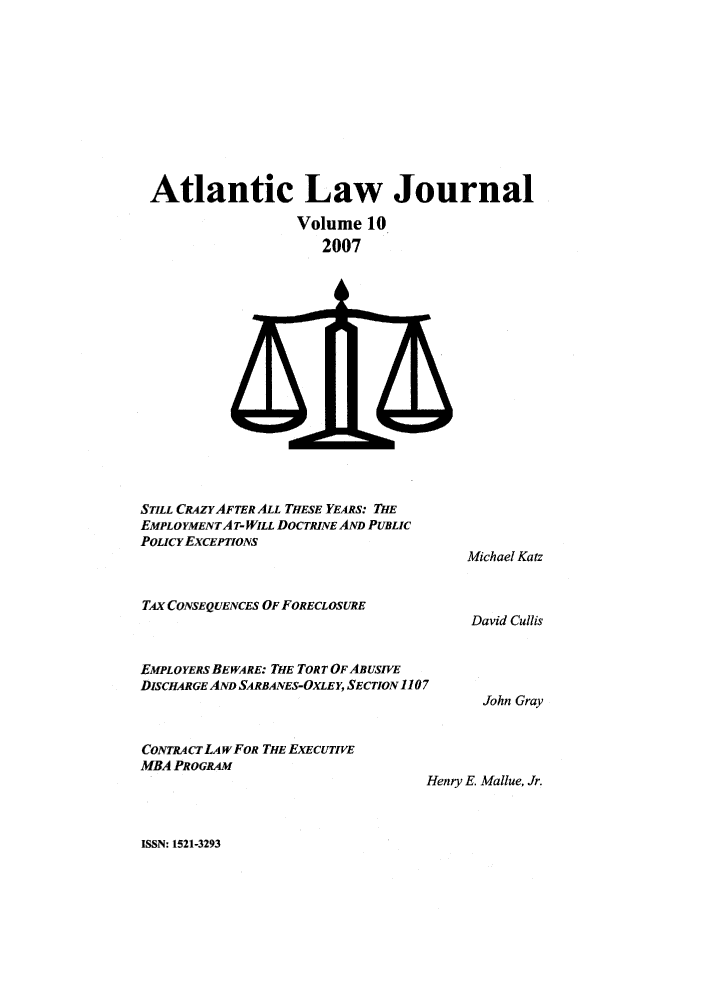handle is hein.journals/atlanic10 and id is 1 raw text is: 











Atlantic Law Journal

                  Volume 10
                     2007


STILL CRAZYAFTER ALL THESE YEARS: THE
EMPLOYMENTAT- WILL DOCTRINE AND PUBLIC
POLICYEXCEPTIONS



TAx CONSEQUENCES OF FORECLOSURE



EMPLOYERS BEWARE: THE TORT OF ABUSIVE
DISCHARGE AND SARBANES-OXLEY, SECTION 1107


CONTRA CT LA wFOR THE EXECUTIVE
MBA PROGRAM


Michael Katz



David Cullis




  John Gray


Henry E. Mallue, Jr.


ISSN: 1521-3293



