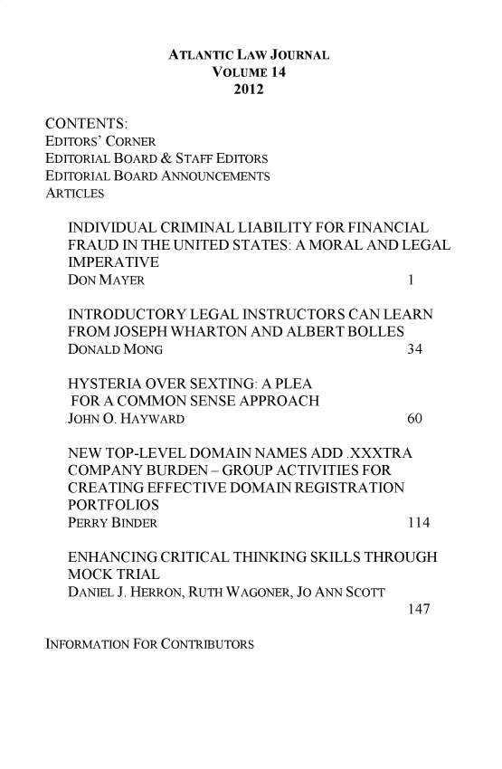 handle is hein.journals/atlanic14 and id is 1 raw text is: 

              ATLANTIC LAW JOURNAL
                   VOLUME 14
                     2012

CONTENTS:
EDITORS' CORNER
EDITORIAL BOARD & STAFF EDITORS
EDITORIAL BOARD ANNOUNCEMENTS
ARTICLES

   INDIVIDUAL CRIMINAL LIABILITY FOR FINANCIAL
   FRAUD IN THE UNITED STATES: A MORAL AND LEGAL
   IMPERATIVE
   DON MAYER                             1

   INTRODUCTORY LEGAL INSTRUCTORS CAN LEARN
   FROM JOSEPH WHARTON AND ALBERT BOLLES
   DONALD MONG                          34

   HYSTERIA OVER SEXTING: A PLEA
   FOR A COMMON SENSE APPROACH
   JOHN 0. HAYWARD                      60

   NEW TOP-LEVEL DOMAIN NAMES ADD .XXXTRA
   COMPANY BURDEN - GROUP ACTIVITIES FOR
   CREATING EFFECTIVE DOMAIN REGISTRATION
   PORTFOLIOS
   PERRY BINDER                          114

   ENHANCING CRITICAL THINKING SKILLS THROUGH
   MOCK TRIAL
   DANIEL J. HERRON, RuTH WAGONER, Jo ANN SCOTT
                                         147


INFORMATION FOR CONTRIBUTORS


