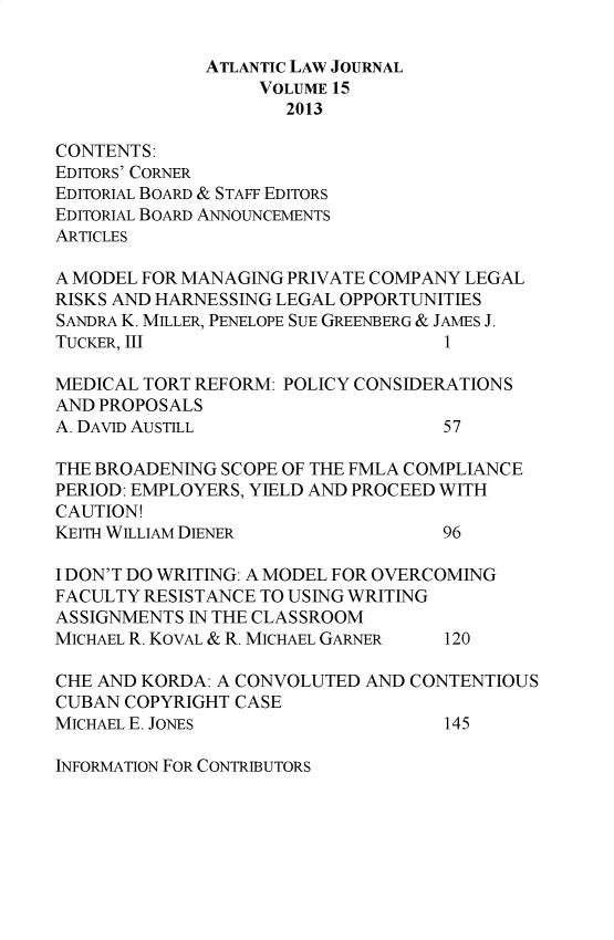 handle is hein.journals/atlanic15 and id is 1 raw text is: 

              ATLANTIC LAW JOURNAL
                   VOLUME 15
                     2013

CONTENTS:
EDITORS' CORNER
EDITORIAL BOARD & STAFF EDITORS
EDITORIAL BOARD ANNOUNCEMENTS
ARTICLES

A MODEL FOR MANAGING PRIVATE COMPANY LEGAL
RISKS AND HARNESSING LEGAL OPPORTUNITIES
SANDRA K. MILLER, PENELOPE SUE GREENBERG & JAMES J.
TUCKER, III                         1

MEDICAL TORT REFORM: POLICY CONSIDERATIONS
AND PROPOSALS
A. DAVID AUSTILL                   57

THE BROADENING SCOPE OF TE FMLA COMPLIANCE
PERIOD: EMPLOYERS, YIELD AND PROCEED WITH
CAUTION!
KEITH WILLIAM DIENER               96

I DON'T DO WRITING: A MODEL FOR OVERCOMING
FACULTY RESISTANCE TO USING WRITING
ASSIGNMENTS IN THE CLASSROOM
MICHAEL R. KOVAL & R. MICHAEL GARNER  120

CHE AND KORDA: A CONVOLUTED AND CONTENTIOUS
CUBAN COPYRIGHT CASE
MICHAEL E. JONES                   145


INFORMATION FOR CONTRIBUTORS


