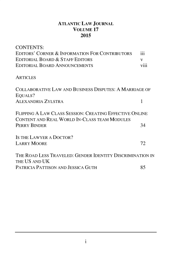 handle is hein.journals/atlanic17 and id is 1 raw text is: 


                ATLANTIC LAW JOURNAL
                     VOLUME 17
                        2015

CONTENTS:
EDITORS' CORNER & INFORMATION FOR CONTRIBUTORS iii
EDITORIAL BOARD & STAFF EDITORS               v
EDITORIAL BOARD ANNOUNCEMENTS                 viii

ARTICLES

COLLABORATIVE LAW AND BUSINESS DISPUTES: A MARRIAGE OF
EQUALS?
ALEXANDRIA ZYLSTRA                            1

FLIPPING A LAW CLASS SESSION: CREATING EFFECTIVE ONLINE
CONTENT AND REAL WORLD IN-CLASS TEAM MODULES
PERRY BINDER                                  34

IS THE LAWYER A DOCTOR?
LARRY MOORE                                   72

THE ROAD LESS TRAVELED: GENDER IDENTITY DISCRIMINATION IN
THE US AND UK
PATRICIA PATTISON AND JESSICA GUTH            85


