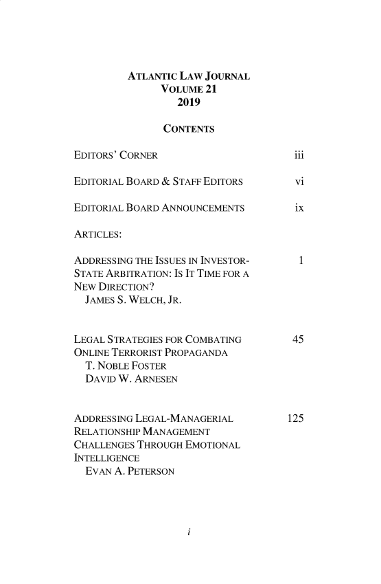 handle is hein.journals/atlanic21 and id is 1 raw text is: 




         ATLANTIC LAW JOURNAL
               VOLUME 21
                 2019

               CONTENTS

EDITORS' CORNER                      111

EDITORIAL BOARD & STAFF EDITORS      vi

EDITORIAL BOARD ANNOUNCEMENTS     ix

ARTICLES:

ADDRESSING THE ISSUES IN INVESTOR-  1
STATE ARBITRATION: IS IT TIME FOR A
NEW DIRECTION?
  JAMES S. WELCH, JR.


LEGAL STRATEGIES FOR COMBATING    45
ONLINE TERRORIST PROPAGANDA
  T. NOBLE FOSTER
  DAVID W. ARNESEN


ADDRESSING LEGAL-MANAGERIAL      125
RELATIONSHIP MANAGEMENT
CHALLENGES THROUGH EMOTIONAL
INTELLIGENCE
  EVAN A. PETERSON


