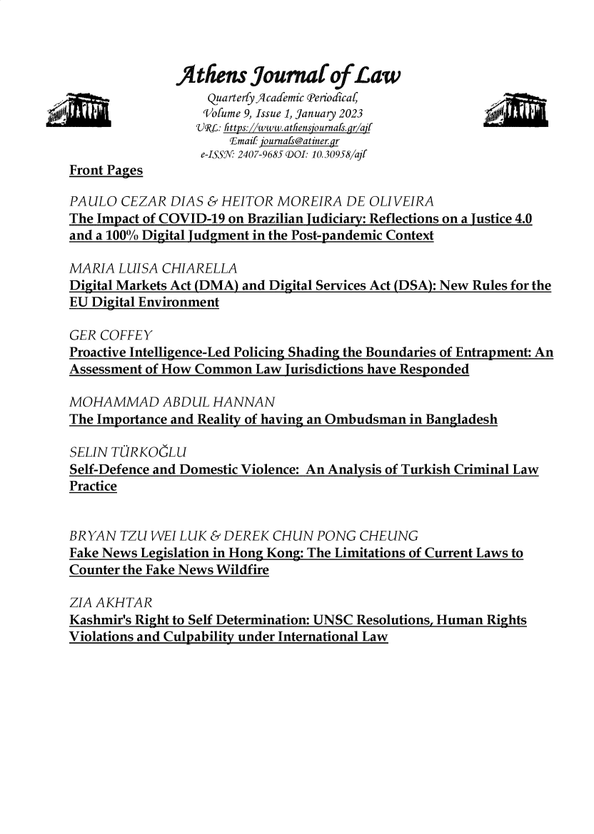 handle is hein.journals/atnsj9 and id is 1 raw text is: 



               jitfiens  bournat of Law
               -tn  Quarterfy JIcademic Periodica4
                   iVolume 9, Issue 1, January 2023
                   SR1L: Fttps://www.atFensjournafs.gr/ajf
                      Email journafs@atiner.gr
                  e-ISSR 2407-9685 D01: 10.30958/ajr
Front Pages

PAULO  CEZAR  DIAS & HEITOR  MOREIRA   DE OLIVEIRA
The Impact of COVID-19 on Brazilian Judiciary: Reflections on a Justice 4.0
and a 100% Digital Judgment in the Post-pandemic Context

MARIA  LUISA CHIARELLA
Digital Markets Act (DMA) and Digital Services Act (DSA): New Rules for the
EU Digital Environment

GER COFFEY
Proactive Intelligence-Led Policing Shading the Boundaries of Entrapment: An
Assessment of How Common  Law Jurisdictions have Responded

MOHAMMAD ABDUL HANNAN
The Importance and Reality of having an Ombudsman in Bangladesh

SELIN TURKOGLU
Self-Defence and Domestic Violence: An Analysis of Turkish Criminal Law
Practice


BRYAN  TZU WEI LUK  & DEREK CHUN  PONG  CHEUNG
Fake News Legislation in Hong Kong: The Limitations of Current Laws to
Counter the Fake News Wildfire

ZIA AKHTAR
Kashmir's Right to Self Determination: UNSC Resolutions, Human Rights
Violations and Culpability under International Law


