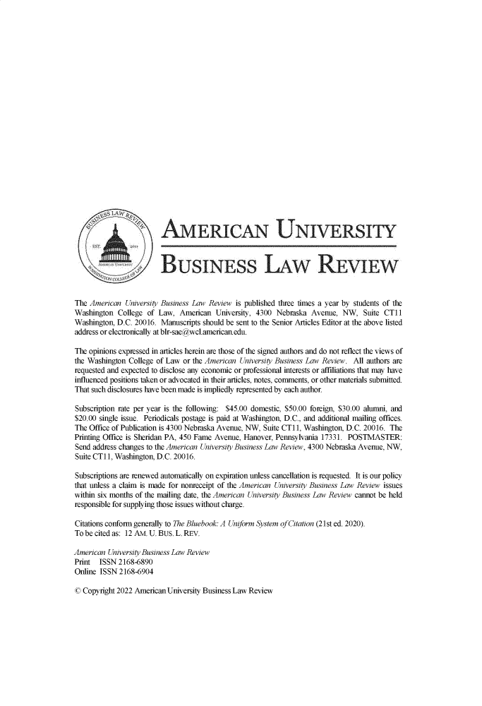 handle is hein.journals/aubulrw12 and id is 1 raw text is: 

























                        AMERICAN UNIVERSITY



                        BUSINESS LAW REVIEW


The American  University Business Law Review is published three times a year by students of the
Washington  College of Law,  American University, 4300 Nebraska Avenue,  NW,  Suite CTli
Washington, D.C. 20016. Manuscripts should be sent to the Senior Articles Editor at the above listed
address or electronically at blr-sae@wcl.americanedu.

The opinions expressed in articles herein are those of the signed authors and do not reflect the views of
the Washington College of Law or the American University Business Law Review. All authors are
requested and expected to disclose any economic or professional interests or affiliations that may have
influenced positions taken or advocated in their articles, notes, comments, or other materials submitted.
That such disclosures have been made is impliedly represented by each author.

Subscription rate per year is the following: $45.00 domestic, $50.00 foreign, $30.00 alumni, and
$20.00 single issue. Periodicals postage is paid at Washington, D.C., and additional mailing offices.
The Office of Publication is 4300 Nebraska Avenue, NW, Suite CTl1, Washington, D.C. 20016. The
Printing Office is Sheridan PA, 450 Fame Avenue, Hanover, Pennsylvania 17331. POSTMASTER:
Send address changes to the American University Business Law Review, 4300 Nebraska Avenue, NW,
Suite CT1i, Washington, D.C. 20016.

Subscriptions are renewed automatically on expiration unless cancellation is requested. It is our policy
that unless a claim is made for nonreceipt of the American University Business Law Review issues
within six months of the mailing date, the American University Business Law Review cannot be held
responsible for supplying those issues without charge.

Citations conform generally to The Bluebook: A Uniform System of Citation (21st ed. 2020).
To be cited as: 12 AM. U. BUS. L. REV.

American University Business Law Review
Print  ISSN 2168-6890
Online ISSN 2168-6904


© Copyright 2022 American University Business Law Review


