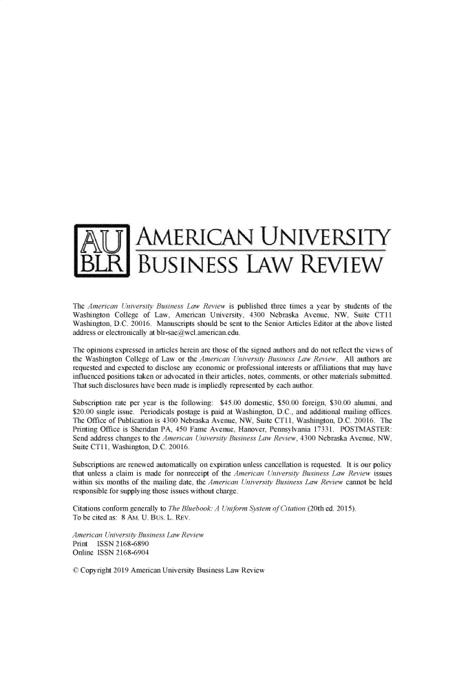 handle is hein.journals/aubulrw9 and id is 1 raw text is: 




























                  AMERICAN UNIVERSITY


  BL BusiNESS LAW REVIEW



The American  University Business Law Review is published three times a year by students of the
Washington  College of Law,  American University, 4300 Nebraska Avenue,  NW,  Suite CT11
Washington, D.C. 20016. Manuscripts should be sent to the Senior Articles Editor at the above listed
address or electronically at blr-sae@wcl.american.edu.

The opinions expressed in articles herein are those of the signed authors and do not reflect the views of
the Washington College of Law or the American University Business Law Review. All authors are
requested and expected to disclose any economic or professional interests or affiliations that may have
influenced positions taken or advocated in their articles, notes, comments, or other materials submitted.
That such disclosures have been made is impliedly represented by each author.

Subscription rate per year is the following: $45.00 domestic, $50.00 foreign, $30.00 alumni, and
$20.00 single issue. Periodicals postage is paid at Washington, D.C., and additional mailing offices.
The Office of Publication is 4300 Nebraska Avenue, NW, Suite CT11, Washington, D.C. 20016. The
Printing Office is Sheridan PA, 450 Fame Avenue, Hanover, Pennsylvania 17331. POSTMASTER:
Send address changes to the American University Business Law Review, 4300 Nebraska Avenue, NW,
Suite CT11, Washington, D.C. 20016.

Subscriptions are renewed automatically on expiration unless cancellation is requested. It is our policy
that unless a claim is made for nonreceipt of the American University Business Law Review issues
within six months of the mailing date, the American University Business Law Review cannot be held
responsible for supplying those issues without charge.

Citations conform generally to The Bluebook: A Uniform System of Citation (20th ed. 2015).
To be cited as: 8 AM. U. Bus. L. REV.

American University Business Law Review
Print  ISSN 2168-6890
Online ISSN 2168-6904


© Copyright 2019 American University Business Law Review


