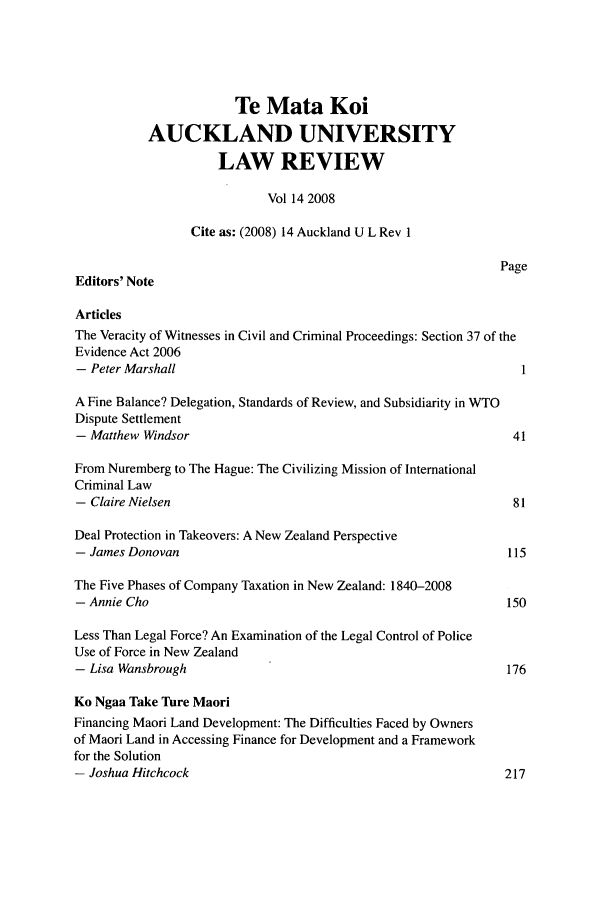 handle is hein.journals/auck14 and id is 1 raw text is: Te Mata Koi
AUCKLAND UNIVERSITY
LAW REVIEW
Vol 14 2008
Cite as: (2008) 14 Auckland U L Rev 1
Page
Editors' Note
Articles
The Veracity of Witnesses in Civil and Criminal Proceedings: Section 37 of the
Evidence Act 2006
- Peter Marshall                                                     1
A Fine Balance? Delegation, Standards of Review, and Subsidiarity in WTO
Dispute Settlement
- Matthew Windsor                                                  41
From Nuremberg to The Hague: The Civilizing Mission of International
Criminal Law
- Claire Nielsen                                                   81
Deal Protection in Takeovers: A New Zealand Perspective
- James Donovan                                                    115
The Five Phases of Company Taxation in New Zealand: 1840-2008
- Annie Cho                                                       150
Less Than Legal Force? An Examination of the Legal Control of Police
Use of Force in New Zealand
- Lisa Wansbrough                                                 176
Ko Ngaa Take Ture Maori
Financing Maori Land Development: The Difficulties Faced by Owners
of Maori Land in Accessing Finance for Development and a Framework
for the Solution
- Joshua Hitchcock                                                217


