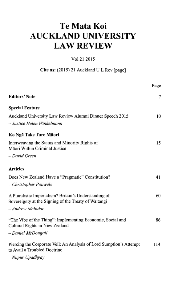 handle is hein.journals/auck21 and id is 1 raw text is: 



                      Te  Mata Koi

         AUCKLAND UNIVERSITY

                   LAW REVIEW

                          Vol 21 2015

             Cite as: (2015) 21 Auckland U L Rev [page]


                                                            Page

Editors' Note                                                  7

Special Feature
Auckland University Law Review Alumni Dinner Speech 2015            10
- Justice Helen Winkelmann

Ko Ngs Take Ture MAori
Interweaving the Status and Minority Rights of                15
Maori Within Criminal Justice
- David Green

Articles
Does New Zealand Have a Pragmatic Constitution?             41
- Christopher Pouwels

A Pluralistic Imperialism? Britain's Understanding of         60
Sovereignty at the Signing of the Treaty of Waitangi
- Andrew McIndoe

The Vibe of the Thing: Implementing Economic, Social and          86
Cultural Rights in New Zealand
- Daniel McDougall

Piercing the Corporate Veil: An Analysis of Lord Sumption's Attempt  114
to Avail a Troubled Doctrine
- Nupur Upadhyay


