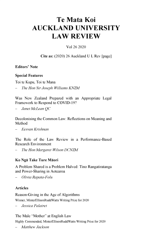 handle is hein.journals/auck26 and id is 1 raw text is: Te Mata Koi
AUCKLAND UNIVERSITY
LAW REVIEW
Vol 26 2020
Cite as: (2020) 26 Auckland U L Rev [page]
Editors' Note
Special Features
Toi te Kupu, Toi te Mana
- The Hon Sir Joseph Williams KNZM
Was New Zealand Prepared with an Appropriate Legal
Framework to Respond to COVID-19?
- Janet McLean QC
Decolonising the Common Law: Reflections on Meaning and
Method
- Eesvan Krishnan
The Role of the Law Review in a Performance-Based
Research Environment
- The Hon Margaret Wilson DCNZM
Ko Nga Take Ture Maori
A Problem Shared is a Problem Halved: Tino Rangatiratanga
and Power-Sharing in Aotearoa
- Olivia Rapata-Folu
Articles
Reason-Giving in the Age of Algorithms
Winner, MinterEllisonRuddWatts Writing Prize for 2020
- Jessica Palairet
The Male Mother at English Law
Highly Commended, MinterEllisonRuddWatts Writing Prize for 2020
- Matthew Jackson


