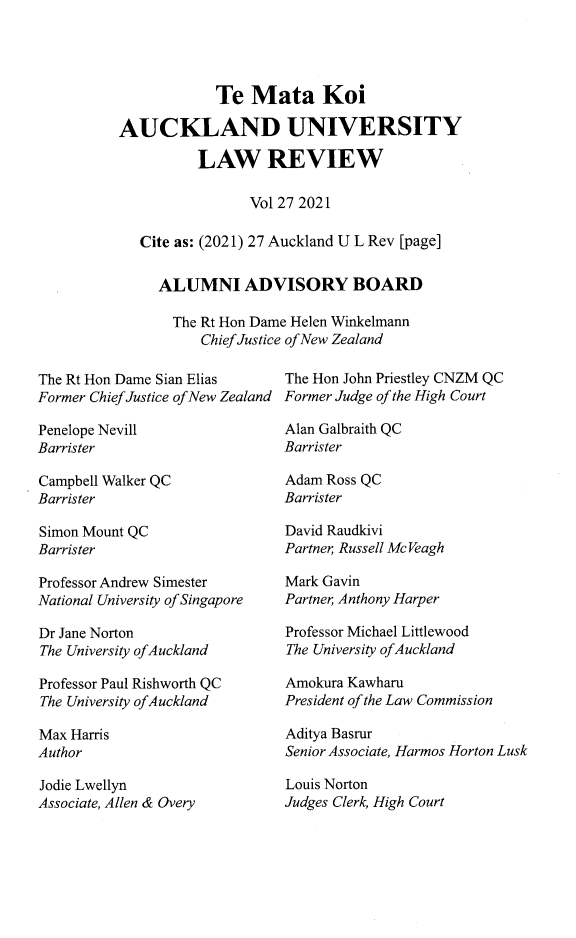 handle is hein.journals/auck27 and id is 1 raw text is: Te Mata Koi
AUCKLAND UNIVERSITY
LAW REVIEW
Vol 27 2021
Cite as: (2021) 27 Auckland U L Rev [page]
ALUMNI ADVISORY BOARD
The Rt Hon Dame Helen Winkelmann
Chief Justice of New Zealand

The Rt Hon Dame Sian Elias
Former Chief Justice of New Zealand

Penelope Nevill
Barrister

The Hon John Priestley CNZM QC
Former Judge of the High Court

Alan Galbraith QC
Barrister

Campbell Walker QC
Barrister
Simon Mount QC
Barrister
Professor Andrew Simester
National University of Singapore
Dr Jane Norton
The University of Auckland
Professor Paul Rishworth QC
The University of Auckland
Max Harris
Author

Jodie Lwellyn
Associate, Allen & Overy

Adam Ross QC
Barrister
David Raudkivi
Partner Russell McVeagh
Mark Gavin
Partner; Anthony Harper
Professor Michael Littlewood
The University of Auckland
Amokura Kawharu
President of the Law Commission
Aditya Basrur
Senior Associate, Harmos Horton Lusk

Louis Norton
Judges Clerk, High Court


