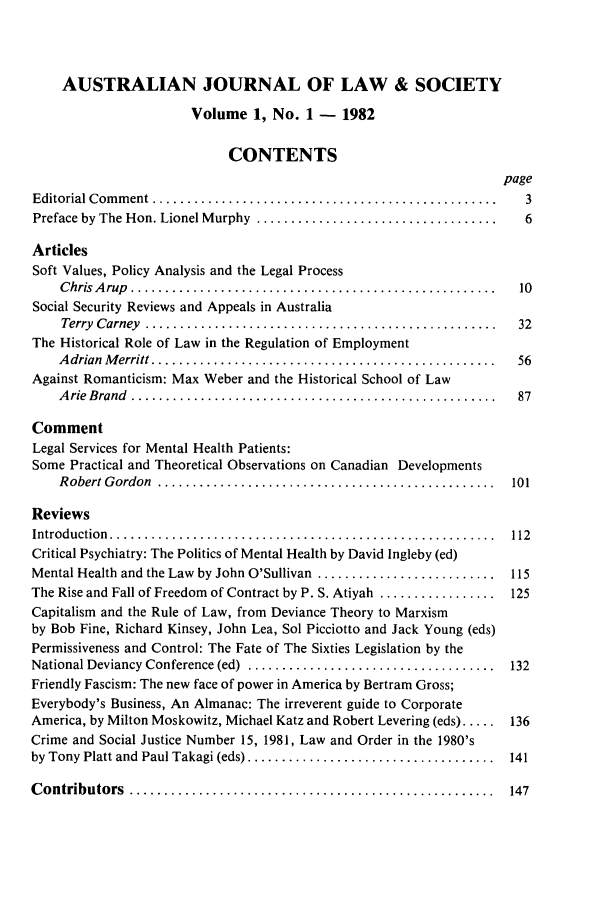 handle is hein.journals/aujls1 and id is 1 raw text is: AUSTRALIAN JOURNAL OF LAW & SOCIETY
Volume 1, No. 1 - 1982
CONTENTS
page
Editorial C om m ent  ..................................................  3
Preface by The Hon. Lionel Murphy  ...................................  6
Articles
Soft Values, Policy Analysis and the Legal Process
C hris  A rup  .....................................................  10
Social Security Reviews and Appeals in Australia
Terry  Carney  ...................................................  32
The Historical Role of Law in the Regulation of Employment
A drian  M erritt ..................................................  56
Against Romanticism: Max Weber and the Historical School of Law
A rie  B rand  .....................................................  87
Comment
Legal Services for Mental Health Patients:
Some Practical and Theoretical Observations on Canadian Developments
R obert G ordon  .................................................  101
Reviews
Introduction  ........................................................  112
Critical Psychiatry: The Politics of Mental Health by David Ingleby (ed)
Mental Health and the Law  by John O'Sullivan  ..........................  115
The Rise and Fall of Freedom of Contract by P. S. Atiyah ................. 125
Capitalism and the Rule of Law, from Deviance Theory to Marxism
by Bob Fine, Richard Kinsey, John Lea, Sol Picciotto and Jack Young (eds)
Permissiveness and Control: The Fate of The Sixties Legislation by the
National Deviancy Conference (ed)  ....................................  132
Friendly Fascism: The new face of power in America by Bertram Gross;
Everybody's Business, An Almanac: The irreverent guide to Corporate
America, by Milton Moskowitz, Michael Katz and Robert Levering (eds) ..... 136
Crime and Social Justice Number 15, 1981, Law and Order in the 1980's
by Tony Platt and Paul Takagi (eds) ....................................  141
C ontributors  .....................................................  147


