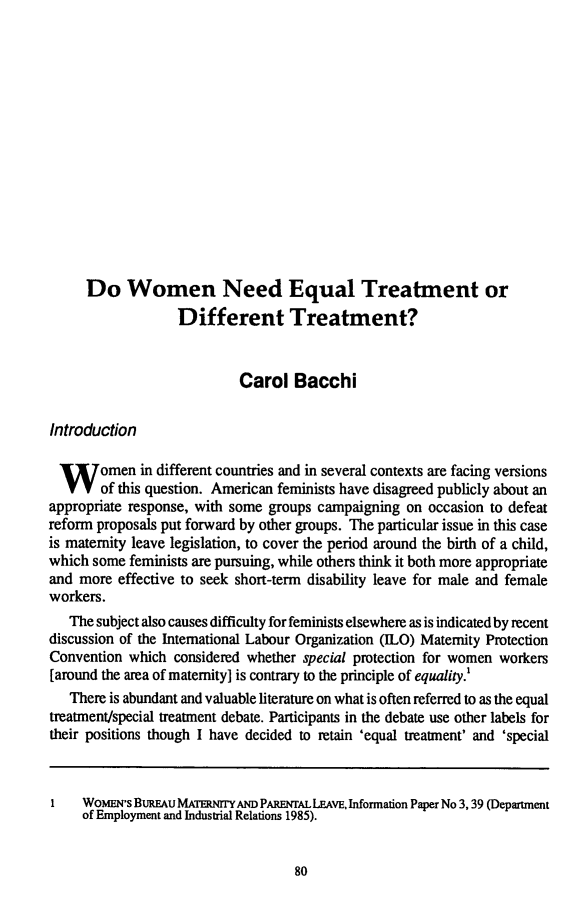 handle is hein.journals/aujls8 and id is 86 raw text is: Do Women Need Equal Treatment or
Different Treatment?
Carol Bacchi
Introduction
Women in different countries and in several contexts are facing versions
of this question. American feminists have disagreed publicly about an
appropriate response, with some groups campaigning on occasion to defeat
reform proposals put forward by other groups. The particular issue in this case
is maternity leave legislation, to cover the period around the birth of a child,
which some feminists are pursuing, while others think it both more appropriate
and more effective to seek short-term disability leave for male and female
workers.
The subject also causes difficulty for feminists elsewhere as is indicated by recent
discussion of the International Labour Organization (ILO) Maternity Protection
Convention which considered whether special protection for women workers
[around the area of maternity] is contrary to the principle of equality.!
There is abundant and valuable literature on what is often referred to as the equal
treatment/special treatment debate. Participants in the debate use other labels for
their positions though I have decided to retain 'equal treatment' and 'special
I WomENs BuREU MATERNrryAND PARENrAL LEAVE, Information Paper No 3,39 (Department
of Employment and Industrial Relations 1985).



