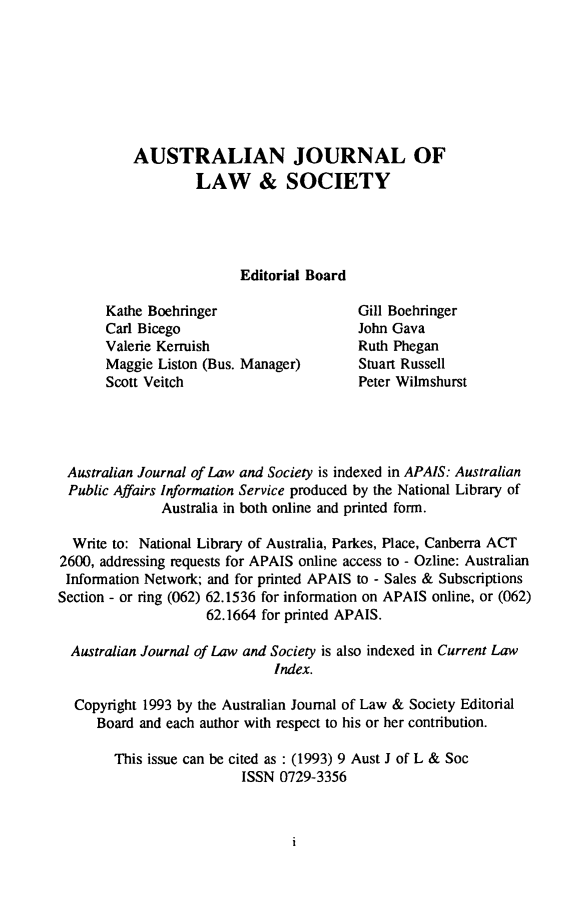 handle is hein.journals/aujls9 and id is 1 raw text is: AUSTRALIAN JOURNAL OF
LAW & SOCIETY
Editorial Board

Kathe Boehringer
Carl Bicego
Valerie Kerruish
Maggie Liston (Bus. Manager)
Scott Veitch

Gill Boehringer
John Gava
Ruth Phegan
Stuart Russell
Peter Wilmshurst

Australian Journal of Law and Society is indexed in APAIS: Australian
Public Affairs Information Service produced by the National Library of
Australia in both online and printed form.
Write to: National Library of Australia, Parkes, Place, Canberra ACT
2600, addressing requests for APAIS online access to - Ozline: Australian
Information Network; and for printed APAIS to - Sales & Subscriptions
Section - or ring (062) 62.1536 for information on APAIS online, or (062)
62.1664 for printed APAIS.
Australian Journal of Law and Society is also indexed in Current Law
Index.
Copyright 1993 by the Australian Journal of Law & Society Editorial
Board and each author with respect to his or her contribution.
This issue can be cited as : (1993) 9 Aust J of L & Soc
ISSN 0729-3356


