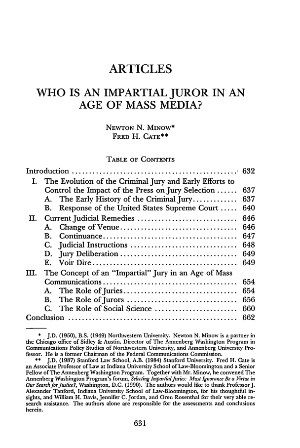 handle is hein.journals/aulr40 and id is 649 raw text is: ARTICLES
WHO IS AN IMPARTIAL JUROR IN AN
AGE OF MASS MEDIA?
NEWTON N. MINOW*
FRED H. CATE**
TABLE OF CONTENTS
Introduction  ................................................    632
I. The Evolution of the Criminal Jury and Early Efforts to
Control the Impact of the Press on Jury Selection ...... 637
A. The Early History of the Criminal Jury ............. 637
B. Response of the United States Supreme Court ..... 640
II. Current Judicial Remedies ............................. 646
A. Change of Venue .................................. 646
B.   Continuance .......................................    647
C. Judicial Instructions ............................... 648
D. Jury Deliberation .................................. 649
E.  Voir  Dire  ..........................................  649
III. The Concept of an Impartial Jury in an Age of Mass
Communications .......................................      654
A. The Role of Juries ................................. 654
B. The Role of Jurors ................................ 656
C. The Role of Social Science ........................ 660
Conclusion   .................................................    662
* J.D. (1950), B.S. (1949) Northwestern University. Newton N. Minow is a partner in
the Chicago office of Sidley & Austin, Director of The Annenberg Washington Program in
Communications Policy Studies of Northwestern University, and Annenberg University Pro-
fessor. He is a former Chairman of the Federal Communications Commission.
** J.D. (1987) Stanford Law School, A.B. (1984) Stanford University. Fred H. Cate is
an Associate Professor of Law at Indiana University School of Law-Bloomington and a Senior
Fellow of The Annenberg Washington Program. Together with Mr. Minow, he convened The
Annenberg Washington Program's forum, Selecting ImpartialJuries: Must Ignorance Be a Virtue in
Our Search forJustice?, Washington, D.C. (1990). The authors would like to thank ProfessorJ.
Alexander Tanford, Indiana University School of Law-Bloomington, for his thoughtful in-
sights, and William H. Davis, Jennifer C. Jordan, and Oren Rosenthal for their very able re-
search assistance. The authors alone are responsible for the assessments and conclusions
herein.


