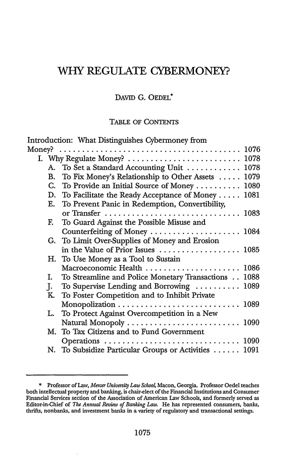 handle is hein.journals/aulr46 and id is 1089 raw text is: WHY REGULATE CYBERMONEY?
DAVID G. OEDEL*
TABLE OF CONTENTS
Introduction: What Distinguishes Cybermoney from
M oney?  ........................................         1076
I. Why Regulate Money' ......................... 1078
A. To Set a Standard Accounting Unit ............ 1078
B. To Fix Money's Relationship to Other Assets ..... 1079
C. To Provide an Initial Source of Money .......... 1080
D. To Facilitate the Ready Acceptance of Money ..... 1081
E. To Prevent Panic in Redemption, Convertibility,
or Transfer  ..............................      1083
F. To Guard Against the Possible Misuse and
Counterfeiting of Money .................... 1084
G. To Limit Over-Supplies of Money and Erosion
in the Value of Prior Issues .................. 1085
H. To Use Money as a Tool to Sustain
Macroeconomic Health ..................... 1086
I. To Streamline and Police Monetary Transactions .. 1088
J. To Supervise Lending and Borrowing .......... 1089
K To Foster Competition and to Inhibit Private
Monopolization  ........................... 1089
L. To Protect Against Overcompetition in a New
Natural Monopoly ......................... 1090
M. To Tax Citizens and to Fund Government
Operations  ..............................       1090
N. To Subsidize Particular Groups or Activities ...... 1091
* Professor of Law, Mercer University Law Schoo4 Macon, Georgia. Professor Oedel teaches
both intellectual property and banking, is chair-elect of the Financial Institutions and Consumer
Financial Services section of the Association of American Law Schools, and formerly served as
Editor-in-Chief of The Annual Review of Banking Law. He has represented consumers, banks,
thrifts, nonbanks, and investment banks in a variety of regulatory and transactional settings.

1075


