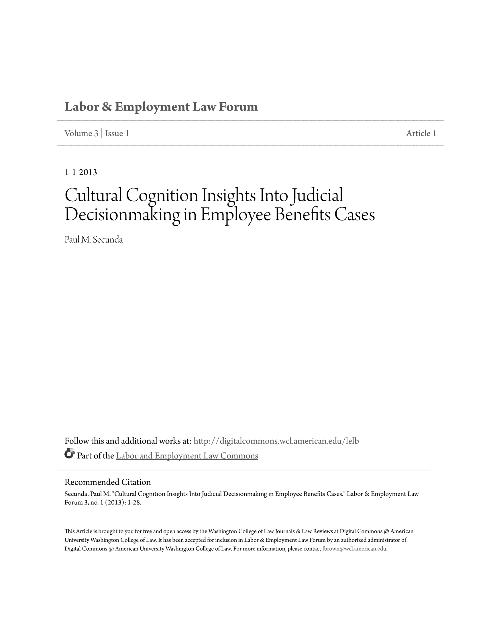 handle is hein.journals/auniverl3 and id is 1 raw text is: 1-1-2013

Cultural Cognition Insights Into Judicial
Decisionmakingin Employee Benefits Cases
Paul M. Secunda
Follow this and additional works at:http-//d             co      ons.wdl    arican.edu/lelb
Part of the
Recommended Citation
Secunda, Paul M. Cultural Cognition Insights Into Judicial Decisionmaking in Employee Benefits Cases. Labor & Employment Law
Forum 3, no. 1 (2013): 1-28.
This Article is brought to you for free and open access by the Washington College of LawJournals & Law Reviews at Digital Commons @ American
University Washington College of Law. It has been accepted for inclusion in Labor & Employment Law Forum by an authorized administrator of
Digital Commons @ American University Washington College of Law. For more information, please contact fbrow ,c-meia-du.


