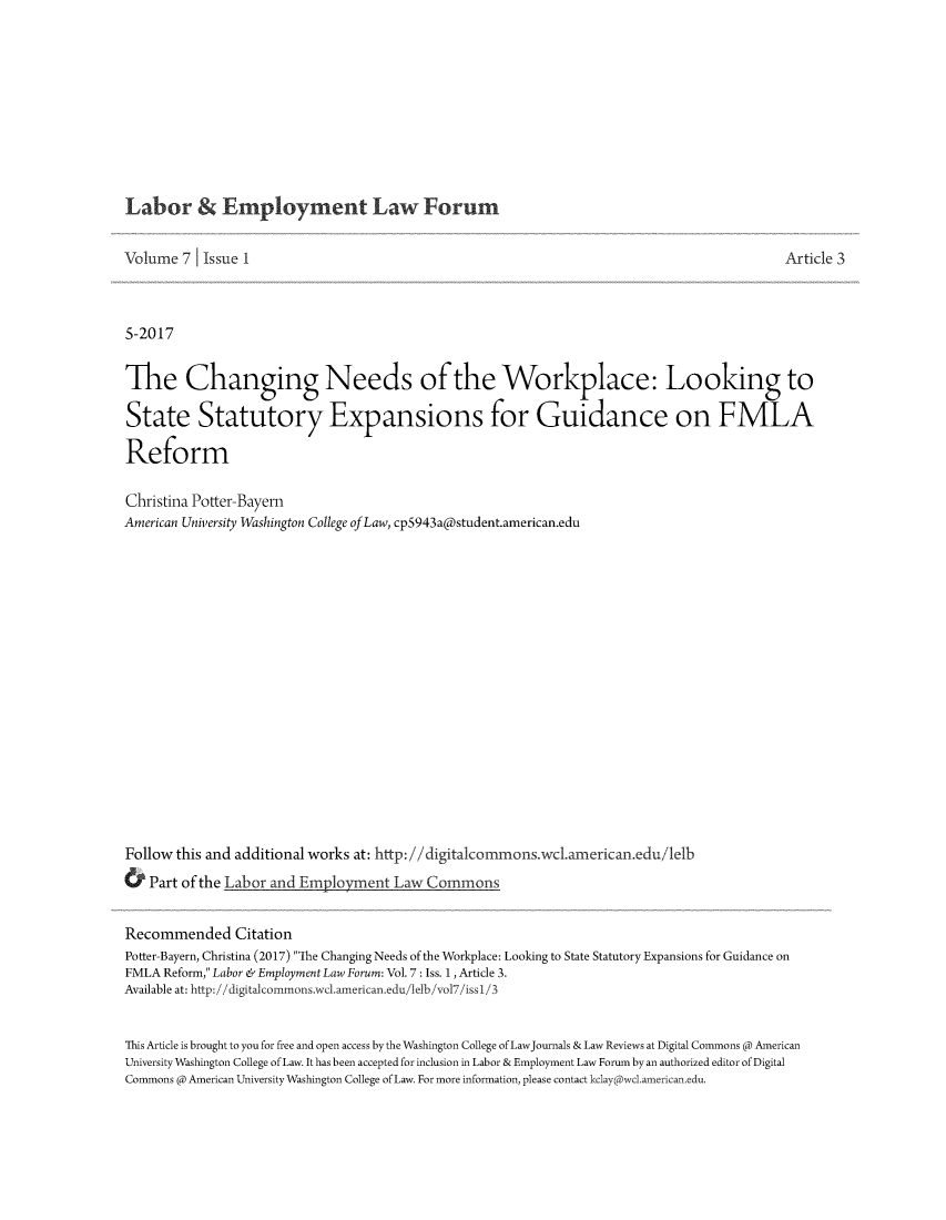 handle is hein.journals/auniverl7 and id is 1 raw text is: 










Labor Employment Law Forum


Volume  7  Issue 1                                                                       Artic



5-2017


The Changing Needs of the Workplace: Looking to

State Statutory Expansions for Guidance on FMLA

Reform

Christina Potter-Bayern
American University Washington College ofLaw, cp5943a(a)student.american.edu

















Follow this and additional works at: http://digitalcommons.wc.american.edu/1elb
&  Part of the Labor and Employent  Law  Commons


Recommended Citation
Potter-Bayern, Christina (2017) The Changing Needs of the Workplace: Looking to State Statutory Expansions for Guidance on
FMLA Reform, Labor & Employment Law Forum: Vol. 7 : Iss. 1, Article 3.
Available at: http://digitalcommons.wcl.american.edu/lelb/vol7/issl/3


This Article is brought to you for free and open access by the Washington College of LawJournals & Law Reviews at Digital Commons @ American
University Washington College of Law. It has been accepted for inclusion in Labor & Employment Law Forum by an authorized editor of Digital
Commons @ American University Washington College of Law. For more information, please contact kclay@wcl.american.edu.


le 3


