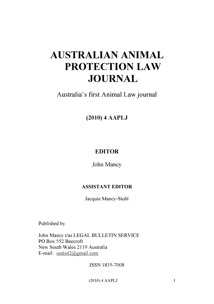 handle is hein.journals/ausanplj4 and id is 1 raw text is: 








   AUSTRALIAN ANIMAL

        PROTECTION LAW

               JOURNAL

     Australia's first Animal Law journal



              (2010) 4 AAPLJ





                 EDITOR

                 John Mancy



             ASSISTANT EDITOR

             Jacquie Mancy-Stuhl



Published by

John Mancy t/as LEGAL BULLETIN SERVICE
PO Box 552 Beecroft
New South Wales 2119 Australia
E-mail: outis42@gmail. om

               ISSN 1835-7008


(2010) 4 AAPLJ


1


