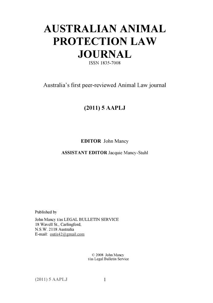 handle is hein.journals/ausanplj5 and id is 1 raw text is: 




   AUSTRALIAN ANIMAL

      PROTECTION LAW

              JOURNAL
                  ISSN 1835-7008



   Australia's first peer-reviewed Animal Law journal



                (2011) 5 AAPLJ






                EDITOR John Mancy

         ASSISTANT EDITOR Jacquie Mancy-Stuhl











Published by
John Mancy t/as LEGAL BULLETIN SERVICE
18 Wavell St., Carlingford,
N.S.W. 2118 Australia
E-mail: outis42 @ gmailcom



                   C 2008 John Mancy
                   t/as Legal Bulletin Service


1


