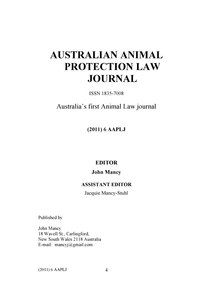 handle is hein.journals/ausanplj6 and id is 1 raw text is: 








    AUSTRALIAN ANIMAL

        PROTECTION LAW

               JOURNAL

               ISSN 1835-7008

      Australia's first Animal Law journal



               (2011) 6 AAPLJ





                 EDITOR
                 John Mancy

             ASSISTANT EDITOR
             Jacquie Mancy-Stuhl



Published by

John Mancy
18 Wavell St., Carlingford,
New South Wales 2118 Australia
E-mail: mancyj !gmail.com


(2011) 6 AAPLJ


4


