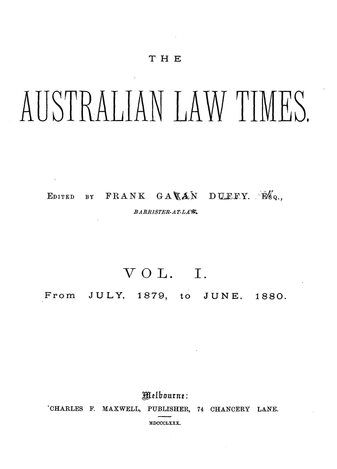 handle is hein.journals/ausianlati1 and id is 1 raw text is: THE

AUSTRALIAN LAW TIMES,
EDITED  BY  FRANK  GAVXN  DULFF. F Q.,
BARRISTER-ATL-A

VOL.

From  JULY,

1879, to JUNE,

'VI fWhurut:
CHARLES F. MAXWELL, PUBLISHER, 74 CHANCERY LANE.
MDCCCLXXX.

1880.


